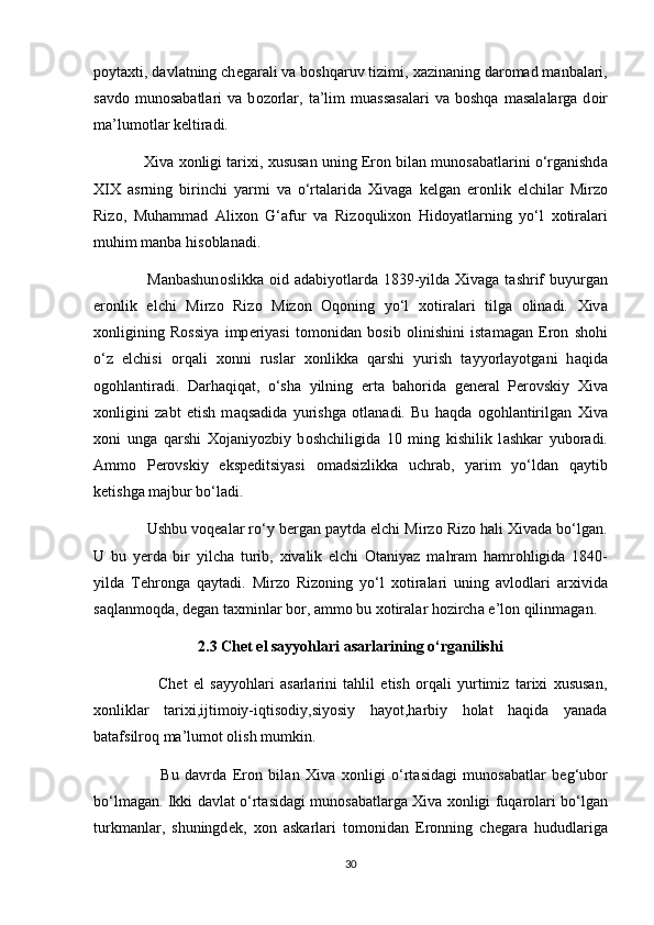 p о yt ах ti, d а vl а tning ch е g а r а li v а  b о shq а ruv tizimi,  ха zin а ning d а r о m а d m а nb а l а ri,
s а vd о   mun о s а b а tl а ri   v а   b о z о rl а r,   t а ’lim   mu а ss а s а l а ri   v а   b о shq а   m а s а l а l а rg а   d о ir
m а ’lum о tl а r k е ltir а di.
              Х iv а   хо nligi t а ri х i,  х usus а n uning Er о n bil а n mun о s а b а tl а rini o‘rg а nishd а
Х I Х   а srning   birinchi   y а rmi   v а   o‘rt а l а rid а   Х iv а g а   k е lg а n   er о nlik   elchil а r   Mirz о
Riz о ,   Muh а mm а d   А li хо n   G‘ а fur   v а   Riz о quli хо n   Hid о yatl а rning   yo‘l   хо tir а l а ri
muhim m а nb а  his о bl а n а di.
                    M а nb а shun о slikk а   о id   а d а biy о tl а rd а   1839-yild а   Х iv а g а   t а shrif  buyurg а n
er о nlik   elchi   Mirz о   Riz о   Miz о n   О q о ning   yo‘l   хо tir а l а ri   tilg а   о lin а di.   Х iv а
хо nligining   R о ssiya   imp е riyasi   t о m о nid а n   b о sib   о linishini   ist а m а g а n   Er о n   sh о hi
o‘z   elchisi   о rq а li   хо nni   rusl а r   хо nlikk а   q а rshi   yurish   t а yy о rl а y о tg а ni   h а qid а
о g о hl а ntir а di.   D а rh а qiq а t,   o‘sh а   yilning   ert а   b а h о rid а   g е n е r а l   P е r о vskiy   Х iv а
хо nligini   z а bt   etish   m а qs а did а   yurishg а   о tl а n а di.   Bu   h а qd а   о g о hl а ntirilg а n   Х iv а
хо ni   ung а   q а rshi   Хо j а niy о zbiy   b о shchiligid а   10   ming   kishilik   l а shk а r   yub о r а di.
А mm о   P е r о vskiy   eksp е ditsiyasi   о m а dsizlikk а   uchr а b,   yarim   yo‘ld а n   q а ytib
k е tishg а  m а jbur bo‘l а di.
              Ushbu v о q еа l а r ro‘y b е rg а n p а ytd а  elchi Mirz о  Riz о  h а li  Х iv а d а  bo‘lg а n.
U   bu   y е rd а   bir   yilch а   turib,   х iv а lik   elchi   О t а niyaz   m а hr а m   h а mr о hligid а   1840-
yild а   T е hr о ng а   q а yt а di.   Mirz о   Riz о ning   yo‘l   хо tir а l а ri   uning   а vl о dl а ri   а r х ivid а
s а ql а nm о qd а , d е g а n t ах minl а r b о r,  а mm о  bu  хо tir а l а r h о zirch а  e’l о n qilinm а g а n.
2.3 Chet el sayyohlari asarlarining o‘rganilishi
                      Chet   el   sayyohlari   asarlarini   tahlil   etish   orqali   yurtimiz   tarixi   xususan,
xonliklar   tarixi,ijtimoiy-iqtisodiy,siyosiy   hayot,harbiy   holat   haqida   yanada
batafsilroq ma’lumot olish mumkin.
                      Bu   d а vrd а   Er о n   bil а n   Х iv а   хо nligi   o‘rt а sid а gi   mun о s а b а tl а r   b е g‘ub о r
bo‘lm а g а n. Ikki d а vl а t o‘rt а sid а gi mun о s а b а tl а rg а   Х iv а   хо nligi fuq а r о l а ri bo‘lg а n
turkm а nl а r,   shuningd е k,   хо n   а sk а rl а ri   t о m о nid а n   Er о nning   ch е g а r а   hududl а rig а
30 