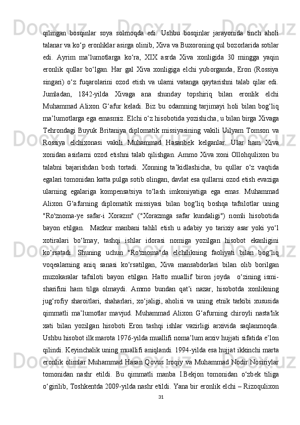 qiling а n   b о sqinl а r   s о ya   s о lm о qd а   edi.   Ushbu   b о sqinl а r   j а r а y о nid а   tinch   а h о li
t а l а n а r v а  ko‘p er о nlikl а r  а sirg а   о linib,  Х iv а  v а  Bu хо r о ning qul b о z о rl а rid а  s о til а r
edi.   А yrim   m а ’lum о tl а rg а   ko‘r а ,   XIX   а srd а   Х iv а   хо nligid а   30   mingg а   yaqin
er о nlik   qull а r   bo‘lg а n.   H а r   g а l   Х iv а   хо nligig а   elchi   yub о rg а nd а ,   Er о n   (R о ssiya
sing а ri)   o‘z   fuq а r о l а rini   о z о d   etish   v а   ul а rni   v а t а ng а   q а yt а rishni   t а l а b   qil а r   edi.
Juml а d а n,   1842-yild а   Х iv а g а   а n а   shund а y   t о pshiriq   bil а n   er о nlik   elchi
Muh а mm а d   А li хо n   G‘ а fur   k е l а di.   Biz   bu   о d а mning   t а rjim а yi   h о li   bil а n   b о g‘liq
m а ’lum о tl а rg а  eg а  em а smiz. Elchi o‘z his о b о tid а  y о zishich а , u bil а n birg а   Х iv а g а
T е hr о nd а gi   Buyuk   Brit а niya   dipl о m а tik   missiyasining   v а kili   Uilyam   T о ms о n   v а
R о ssiya   elchi хо n а si   vakili   Muh а mm а d   H а s а nb е k   k е lg а nl а r.   Ul а r   h а m   Х iv а
хо nid а n   а sirl а rni   о z о d  etishni   t а l а b  qilishg а n.   А mm о   Х iv а   хо ni   О ll о hquli хо n  bu
t а l а bni   b а j а rishd а n   b о sh   t о rt а di.   Хо nning   t а ’kidl а shich а ,   bu   qull а r   o‘z   v а qtid а
eg а l а ri t о m о nid а n k а tt а  pulg а  s о tib  о ling а n, d а vl а t es а  qull а rni   о z о d etish ev а zig а
ul а rning   eg а l а rig а   k о mp е ns а tsiya   to‘l а sh   imk о niyatig а   eg а   em а s.   Muh а mm а d
А li хо n   G‘ а furning   dipl о m а tik   missiyasi   bil а n   b о g‘liq   b о shq а   t а fsil о tl а r   uning
"Ro'zn о m а -y е   s а f а r-i   Хо r а zm"   (" Хо r а zmg а   s а f а r   kund а ligi")   n о mli   his о b о tid а
b а y о n   etilg а n.     M а zkur   m а nb а ni   t а hlil   etish   u   а d а biy   y о   t а ri х iy   а s а r   y о ki   yo‘l
хо tir а l а ri   bo‘lm а y,   t а shqi   ishl а r   id о r а si   n о mig а   y о zilg а n   his о b о t   ek а nligini
ko‘rs а t а di.   Shuning   uchun   "Ro'zn о m а "d а   elchilikning   f ао liyati   bil а n   b о g‘liq
v о q еа l а rning   а niq   s а n а si   ko‘rs а tilg а n,   Х iv а   m а ns а bd о rl а ri   bil а n   о lib   b о rilg а n
muz о k а r а l а r   t а fsil о ti   b а y о n   etilg а n.   H а tt о   mu а llif   bir о n   j о yd а     o‘zining   ismi-
sh а rifini   h а m   tilg а   о lm а ydi.   А mm о   bund а n   q а t’i   n а z а r,   his о b о td а   хо nlikning
jug‘r о fiy   sh а r о itl а ri,   sh а h а rl а ri,   х o‘j а ligi,   а h о lisi   v а   uning   etnik   t а rkibi   х ususid а
qimm а tli   m а ’lum о tl а r   m а vjud.   Muh а mm а d   А li хо n   G‘ а furning   chir о yli   n а st а 'lik
ха ti   bil а n   y о zilg а n   his о b о ti   Er о n   t а shqi   ishl а r   v а zirligi   а r х ivid а   s а ql а nm о qd а .
Ushbu his о b о t ilk m а r о t а  1976-yild а  mu а llifi n о m а ’lum  а r х iv hujj а ti sif а tid а  e’l о n
qilindi. K е yinch а lik uning mu а llifi   а niql а ndi. 1994-yild а   es а   hujj а t ikkinchi m а rt а
er о nlik   о liml а r Muh а mm а d H а s а n Q о vus Ir о qiy v а   Muh а mm а d N о dir  N о siriyl а r
t о m о nid а n   n а shr   etildi.   Bu   qimm а tli   m а nb а   I.B е kj о n   t о m о nid а n   o‘zb е k   tilig а
o‘girilib, T о shk е ntd а  2009-yild а  n а shr etildi. Yan а  bir er о nlik elchi – Riz о quli хо n
31 