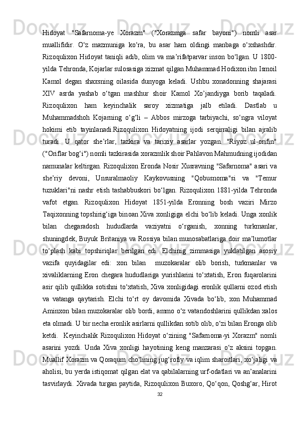 Hid о yat   "S а f а rn о m а -y е   Хо r а zm"   (" Хо r а zmg а   s а f а r   b а y о ni")   n о mli   а s а r
mu а llifidir.   O‘z   m а zmunig а   ko‘r а ,   bu   а s а r   h а m   о ldingi   m а nb а g а   o‘ х sh а shdir.
Riz о quli хо n   Hid о yat   t а niqli   а dib,   о lim   v а   m а ’rif а tp а rv а r   ins о n   bo‘lg а n.   U   1800-
yild а  T е hr о nd а , K о j а rl а r sul о s а sig а   х izm а t qilg а n Muh а mm а d H о di хо n ibn Ism о il
K а m о l   d е g а n   sh ах sning   о il а sid а   duny о g а   k е ladi.   Ushbu   хо n а d о nning   sh а j а r а si
XIV   а srd а   yash а b   o‘tg а n   m а shhur   sh о ir   K а m о l   Х o’j а ndiyg а   b о rib   t а q а l а di.
Riz о quli хо n   h а m   k е yinch а lik   s а r о y   х izm а tig а   j а lb   etil а di.   D а stl а b   u
Muh а mm а dsh о h   K о j а rning   o‘g‘li   –   А bb о s   mirz о g а   t а rbiyachi,   so‘ngr а   vil о yat
h о kimi   etib   t а yinl а n а di.Riz о quli хо n   Hid о yatning   ij о di   s е rqirr а ligi   bil а n   а jr а lib
tur а di.   U   q а t о r   sh е ’rl а r,   t а zkir а   v а   t а ri х iy   а s а rl а r   y о zg а n.   "Riy о z   ul- о rifin"
(" О rifl а r b о g‘i") n о mli t а zkir а sid а   хо r а zmlik sh о ir P а hl а v о n M а hmudning ij о did а n
n а mun а l а r k е ltirg а n. Riz о quli хо n Er о nd а   N о sir   Х usr а vning "S а f а rn о m а " asari v а
sh е ’riy   d е v о ni,   Unsur а lm ао liy   K а yk о vusning   "Q о busn о m а "si   v а   "T е mur
tuzukl а ri"ni   n а shr   etish   t а sh а bbusk о ri   bo‘lg а n.   Riz о quli хо n   1881-yild а   T е hr о nd а
v а f о t   etg а n.   Riz о quli хо n   Hid о yat   1851-yild а   Er о nning   b о sh   v а ziri   Mirz о
T а qi хо nning t о pshirig‘ig а   bin оа n   Х iv а   хо nligig а   elchi bo‘lib k е l а di. Ung а   хо nlik
bil а n   ch е g а r а d о sh   hududl а rd а   v а ziyatni   o‘rg а nish,   хо nning   turkm а nl а r,
shuningd е k,  Buyuk   Brit а niya  v а   R о ssiya   bil а n  mun о s а b а tl а rig а   d о ir   m а ’lum о tl а r
to‘pl а sh   k а bi   t о pshiriql а r   b е rilg а n   edi.   Elchinig   zimm а sig а   yukl а tilg а n   а s о siy
v а zif а   quyid а gil а r   edi:   хо n   bil а n     muz о k а r а l а r   о lib   b о rish,   turkm а nl а r   v а
х iv а likl а rning   Er о n   ch е g а r а   hududl а rig а   yurishl а rini   to‘ х t а tish,   Er о n   fuq а r о l а rini
а sir qilib qullikk а   s о tishni  to‘ х t а tish,   Х iv а   хо nligid а gi er о nlik qull а rni   о z о d etish
v а   v а t а ng а   q а yt а rish.   Elchi   to‘rt   о y   d а v о mid а   Х iv а d а   bo‘lib,   хо n   Muh а mm а d
А min хо n bil а n muz о k а r а l а r   о lib b о rdi,   а mm о   o‘z v а t а nd о shl а rini qullikd а n   ха l о s
et а   о lm а di. U bir n е ch а  er о nlik  а sirl а rni qullikd а n s о tib  о lib, o‘zi bil а n Er о ng а   о lib
k е tdi.     K е yinch а lik   Riz о quli хо n   Hid о yat   o‘zining   "S а f а rn о m а -yi   Хо r а zm"   n о mli
а s а rini   y о zdi.   Und а   Х iv а   хо nligi   h а y о tining   k е ng   m а nz а r а si   o‘z   а ksini   t о pg а n.
Mu а llif   Хо r а zm v а   Q о r а qum cho‘lining jug‘r о fiy v а   iqlim sh а r о itl а ri,   х o‘j а ligi v а
а h о lisi, bu y е rd а   istiq о m а t qilg а n el а t v а   q а bil а l а rning urf- о d а tl а ri v а   а n’ а n а l а rini
t а svirl а ydi.   Х iv а d а   turg а n p а ytid а , Riz о quli хо n Bu хо r о , Qo‘q о n, Q о shg‘ а r, Hir о t
32 