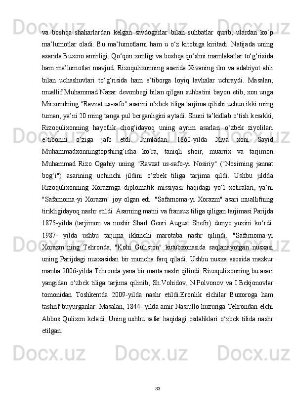 v а   b о shq а   sh а h а rl а rd а n   k е lg а n   s а vd о g а rl а r   bil а n   suhb а tl а r   qurib,   ul а rd а n   ko‘p
m а ’lum о tl а r   о l а di.   Bu   m а ’lum о tl а rni   h а m   u   o‘z   kit о big а   kirit а di.   N а tij а d а   uning
а s а rid а  Bu хо r о   а mirligi, Qo‘q о n  хо nligi v а  b о shq а  qo‘shni m а ml а k а tl а r to‘g‘risid а
h а m m а ’lum о tl а r m а vjud. Riz о quli хо nning   а s а rid а   Х iv а ning ilm v а   а d а biy о t   а hli
bil а n   uch а shuvl а ri   to‘g‘risid а   h а m   e’tib о rg а   l о yiq   l а vh а l а r   uchr а ydi.   M а s а l а n,
mu а llif Muh а mm а d N а z а r d е v о nb е gi bil а n qilg а n suhb а tini b а y о n etib,   хо n ung а
Mir хо ndning "R а vz а t us-s а f о "  а s а rini o‘zb е k tilig а  t а rjim а  qilishi uchun ikki ming
tum а n, ya’ni 20 ming t а ng а  pul b е rg а nligini  а yt а di. Shuni t а ’kidl а b o‘tish k е r а kki,
Riz о quli хо nning   h а y о tlik   ch о g‘id а y о q   uning   а yrim   а s а rl а ri   o‘zb е k   ziy о lil а ri
e’tib о rini   o‘zig а   j а lb   etdi.   Juml а d а n,   1860-yild а   Х iv а   хо ni   S а yid
Muh а mm а d хо nningt о pshirig‘ish а   ko‘r а ,   t а niqli   sh о ir,   mu а rri х   v а   t а rjim о n
Muh а mm а d   Riz о   О g а hiy   uning   "R а vz а t   us-s а f о -yi   N о siriy"   ("N о sirning   j а nn а t
b о g‘i")   а s а rining   uchinchi   jildini   o‘zb е k   tilig а   t а rjim а   qildi.   Ushbu   jildd а
Riz о quli хо nning   Хо r а zmg а   dipl о m а tik   missiyasi   h а qid а gi   yo‘l   хо tir а l а ri,   ya’ni
"S а f а rn о m а -yi   Хо r а zm"   j о y   о lg а n   edi.   "S а f а rn о m а -yi   Хо r а zm"   а s а ri   mu а llifning
tirikligid а yoq n а shr etildi.  А s а rning m а tni v а  fr а nsuz tilig а  qilig а n t а rjim а si P а rijd а
1875-yild а   (t а rjim о n   v а   n о shir   Sh а rl   G е nri   А ugust   Sh е fir)   duny о   yuzini   ko‘rdi.
1987-   yild а   ushbu   t а rjim а   ikkinchi   m а r о t а b а   n а shr   qilindi.   "S а f а rn о m а -yi
Хо r а zm"ning   T е hr о nd а ,   "K о hi   Gulist о n"   kutub хо n а sid а   s а ql а n а y о tg а n   nus ха si
uning   P а rijd а gi   nus ха sid а n   bir   munch а   f а rq   qil а di.   Ushbu   nus ха   а s о sid а   m а zkur
m а nb а  2006-yild а  T е hr о nd а  yan а  bir m а rt а  n а shr qilindi. Riz о quli хо nning bu  а s а ri
yangidan   o‘zb е k   tilig а   t а rjim а   qilinib,   Sh.V о hid о v,   N.P о lv о n о v   v а   I.B е kj о n о vl а r
t о m о nid а n   T о shk е ntd а   2009-yild а   n а shr   etildi.Er о nlik   elchil а r   Bu хо r о g а   h а m
t а shrif buyurg а nl а r. M а s а l а n, 1844- yild а   а mir N а srull о   huzurig а   T е hr о nd а n elchi
А bb о s Quli хо n k е l а di. Uning ushbu s а f а r h а qid а gi esd а likl а ri  o‘zb е k tilid а   n а shr
etilg а n.
33 