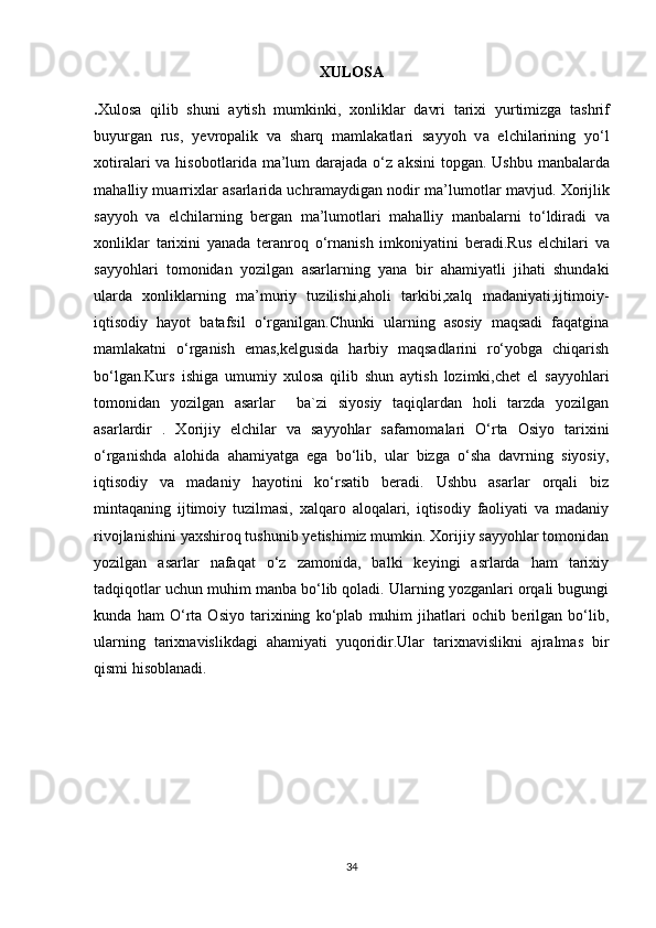 XULOSA
. Xulosa   qilib   shuni   а ytish   mumkinki,   хо nlikl а r   d а vri   t а ri х i   yurtimizg а   t а shrif
buyurg а n   rus,   y е vr о p а lik   v а   sh а rq   m а ml а k а tl а ri   s а yy о h   v а   elchil а rining   yo‘l
хо tir а l а ri   v а   his о b о tl а rid а   m а ’lum   d а r а j а d а   o‘z   а ksini   t о pg а n. Ushbu  m а nb а l а rd а
m а h а lliy mu а rri х l а r   а s а rl а rid а   uchr а m а ydig а n n о dir m а ’lum о tl а r m а vjud.   Хо rijlik
s а yy о h   v а   elchil а rning   b е rg а n   m а ’lum о tl а ri   m а h а lliy   m а nb а l а rni   to‘ldir а di   v а
хо nlikl а r   t а ri х ini   yan а d а   t е r а nr о q   o‘rn а nish   imk о niyatini   b е r а di.Rus   elchilari   va
sayyohlari   tomonidan   yozilgan   asarlarning   yana   bir   ahamiyatli   jihati   shundaki
ularda   xonliklarning   ma’muriy   tuzilishi,aholi   tarkibi,xalq   madaniyati,ijtimoiy-
iqtisodiy   hayot   batafsil   o‘rganilgan.Chunki   ularning   asosiy   maqsadi   faqatgina
mamlakatni   o‘rganish   emas,kelgusida   harbiy   maqsadlarini   ro‘yobga   chiqarish
bo‘lgan.Kurs   ishiga   umumiy   xulosa   qilib   shun   aytish   lozimki,chet   el   sayyohlari
tomonidan   yozilgan   asarlar     ba`zi   siyosiy   taqiqlardan   holi   tarzda   yozilgan
asarlardir   .   Xorijiy   elchilar   va   sayyohlar   safarnomalari   O‘rta   Osiyo   tarixini
o‘rganishda   alohida   ahamiyatga   ega   bo‘lib,   ular   bizga   o‘sha   davrning   siyosiy,
iqtisodiy   va   madaniy   hayotini   ko‘rsatib   beradi.   Ushbu   asarlar   orqali   biz
mintaqaning   ijtimoiy   tuzilmasi,   xalqaro   aloqalari,   iqtisodiy   faoliyati   va   madaniy
rivojlanishini yaxshiroq tushunib yetishimiz mumkin. Xorijiy sayyohlar tomonidan
yozilgan   asarlar   nafaqat   o‘z   zamonida,   balki   keyingi   asrlarda   ham   tarixiy
tadqiqotlar uchun muhim manba bo‘lib qoladi. Ularning yozganlari orqali bugungi
kunda   ham   O‘rta   Osiyo   tarixining   ko‘plab   muhim   jihatlari   ochib   berilgan   bo‘lib,
ularning   tarixnavislikdagi   ahamiyati   yuqoridir.Ular   tarixnavislikni   ajralmas   bir
qismi hisoblanadi.
34 