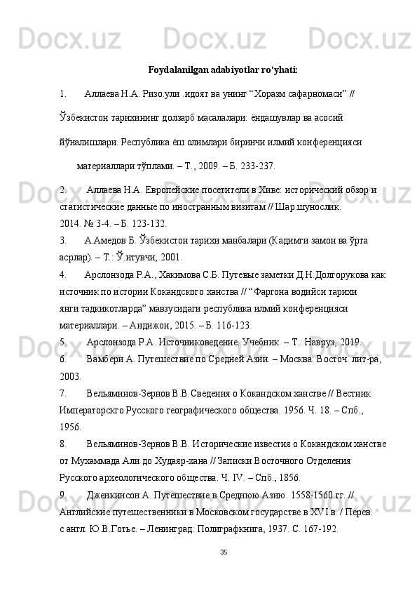 Foydalanilgan adabiyotlar ro‘yhati:
1. Аллаева Н.А. Ризо.ули .идоят ва унинг “Хоразм сафарномаси” //
Ўзбекистон тарихининг долзарб масалалари: ёндашувлар ва асосий
йўналишлари. Республика ёш олимлари биринчи илмий конференцияси
        материаллари тўплами. – Т., 2009. – Б. 233-237.
2.   Аллаева Н.А. Европейские посетители в Хиве: исторический обзор и
статистические данные по иностранным визитам // Шар.шунослик.
2014. № 3-4. – Б. 123-132.
3. А. A медов Б. Ўзбекистон тарихи манбалари (Кадимги замон ва ўрта
асрлар). – Т.: Ў.итувчи, 2001.
4. Арслонзода Р.А., Хакимова С.Б. Путевые заметки Д.Н.Долгорукова как
источник по истории Кокандского ханства // “Фаргона водийси тарихи
янги тадкикотларда” мавзусидаги республика илмий конференцияси
материаллари. – Андижон, 2015. – Б. 116-123.
5.   Арслонзода Р.А. Источниковедение. Учебник. – Т.: Навруз, 2019.
6.   Вамбери А. Путешествие по Средней Азии. – Москва: Восточ. лит-ра,
2003.
7.   Вельяминов-Зернов В.В.Сведения о Кокандском ханстве // Вестник
Императорскго Русского географического общества. 1956. Ч. 18. – Спб.,
1956.
8.   Вельяминов-Зернов В.В. Исторические известия о Кокандском ханстве
от Мухаммада Али до Худаяр-хана // Записки Восточного Отделения
Русского археологического общества. Ч. IV. – Спб., 1856.
9.   Дженкинсон А. Путешествие в Среднюю Азию. 1558-1560 гг. //
Английские путешественники в Московском государстве в XVI в. / Перев.
с англ. Ю.В.Готье. – Ленинград: Полиграфкнига, 1937. С. 167-192.
35 