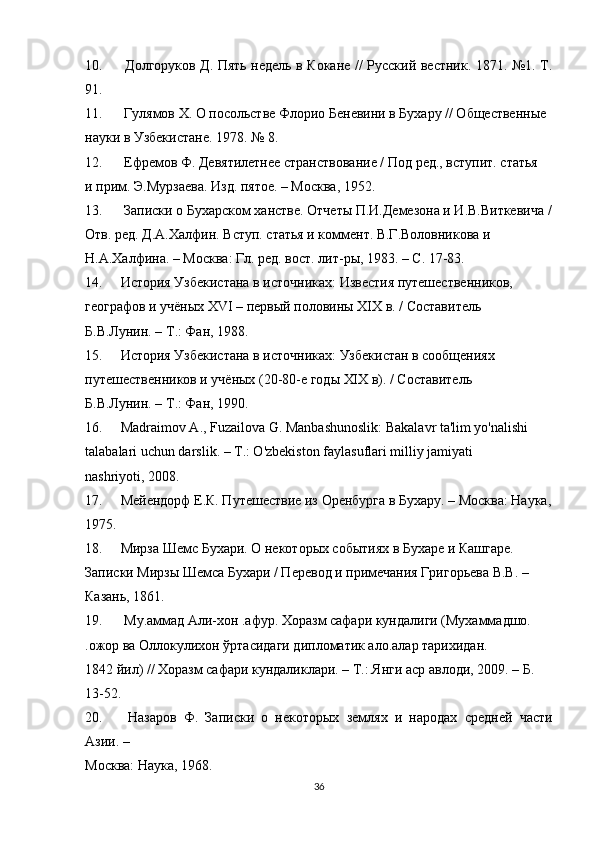 10.   Долгоруков Д. Пять недель в Кокане // Русский вестник. 1871. №1. Т.
91.
11.   Гулямов Х. О посольстве Флорио Беневини в Бухару // Общественные
науки в Узбекистане. 1978. № 8.
12.   Ефремов Ф. Девятилетнее странствование / Под ред., вступит. статья
и прим. Э.Мурзаева. Изд. пятое. – Москва, 1952.
13.   Записки о Бухарском ханстве. Отчеты П.И.Демезона и И.В.Виткевича /
Отв. ред. Д.А.Халфин. Вступ. статья и коммент. В.Г.Воловникова и
Н.А.Халфина. – Москва: Гл. ред. вост. лит-ры, 1983. – С. 17-83.
14. История Узбекистана в источниках: Известия путешественников,
географов и учёных XVI – первый половины XIX в. / Составитель
Б.В.Лунин. – Т.: Фан, 1988.
15. История Узбекистана в источниках: Узбекистан в сообщениях
путешественников и учёных (20-80-е годы XIX в). / Составитель
Б.В.Лунин. – Т.: Фан, 1990.
16. Madraimov  А ., Fuzailova G. Manbashunoslik: Bakalavr ta'lim yo'nalishi
talabalari uchun darslik. –  Т .: O'zbekiston faylasuflari milliy jamiyati
nashriyoti, 2008.
17. Мейендорф Е.К. Путешествие из Оренбурга в Бухару. – Москва: Наука,
1975.
18. Мирза Шемс Бухари. О некоторых событиях в Бухаре и Кашгаре.
Записки Мирзы Шемса Бухари / Перевод и примечания Григорьева В.В. –
Казань, 1861.
19.   Му.аммад Али-хон .афур. Хоразм сафари кундалиги (Мухаммадшо.
.ожор ва Оллокулихон ўртасидаги дипломатик ало.алар тарихидан.
1842 йил) // Хоразм сафари кундаликлари. – Т.: Янги аср авлоди, 2009. – Б.
13-52.
20.   Назаров   Ф.   Записки   о   некоторых   землях   и   народах   средней   части
Азии. –
Москва: Наука, 1968.
36 