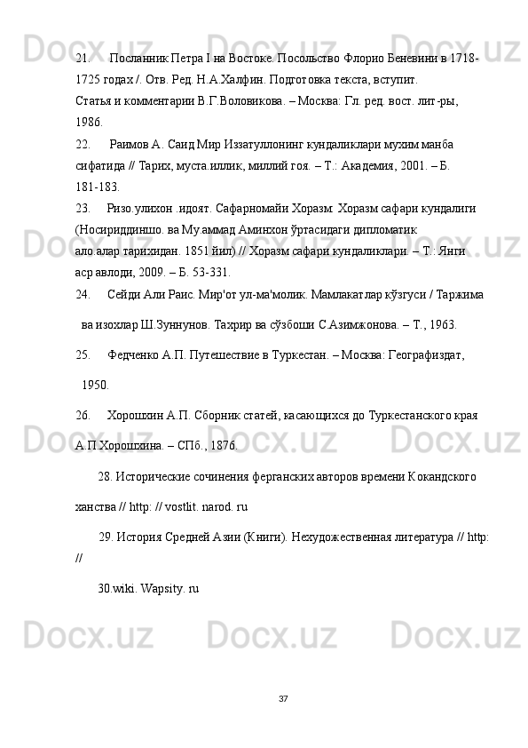 21.   Посланник Петра I на Востоке. Посольство Флорио Беневини в 1718-
1725 годах /. Отв. Ред. Н.А.Халфин. Подготовка текста, вступит.
Статья и комментарии В.Г.Воловикова. – Москва: Гл. ред. вост. лит-ры,
1986.
22.   Раимов А. Саид Мир Иззатуллонинг кундаликлари мухим манба
сифатида // Тарих, муста.иллик, миллий гоя. – Т.: Академия, 2001. – Б.
181-183.
23. Ризо.улихон .идоят. Сафарномайи Хоразм: Хоразм сафари кундалиги
(Носириддиншо. ва Му.аммад Аминхон ўртасидаги дипломатик
ало.алар тарихидан. 1851 йил) // Хоразм сафари кундаликлари. – Т.: Янги
аср авлоди, 2009. – Б. 53-331.
24. Сейди Али Раис. Мир'от ул-ма'молик. Мамлакатлар кўзгуси / Таржима
   ва изохлар Ш.Зуннунов. Тахрир ва сўзбоши С.Азимжонова. – Т., 1963.
25. Федченко А.П. Путешествие в Туркестан. – Москва: Географиздат,
   1950.
26. Хорошхин А.П. Сборник статей, касающихся до Туркестанского края
А.П.Хорошхина. – СПб., 1876.
        28. Исторические сочинения ферганских авторов времени Кокандского
ханства //  http : //  vostlit .  narod .  ru
        29. История Средней Азии (Книги). Нехудожественная литература // http:
//
        30.wiki. Wapsity. ru
37 