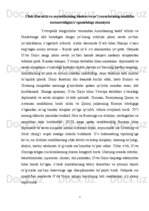 I Bob.Rus elchi v а  s а yy о hl а rining his о b о t v а  yo‘l y о zuvl а rining xonliklar
tarixnavisligini o‘rganishdagi ahamiyati
                        Y е vr о p а lik   d е ngizchil а r   t о m о nid а n   А m е rik а ning   k а shf   etilishi   v а
Hindist о ng а   о lib   b о r а dig а n   d е ngiz   yo‘lining   о chilishi   j а h о n   s а vd о   yo‘ll а ri
yo‘n а lishl а rini   o‘zg а rtirib   yub о rdi.   А srl а r   d а v о mid а   G‘ а rb   bil а n   Sh а rqni   o‘z а r о
b о g‘l а g а n   а s о siy   а rt е riya   –   Buyuk   ip а k   yo‘li   o‘z   а h а miyatini   yo‘q о tdi.   N а tij а d а
O‘rt а   О siy о   yangi   j а h о n   s а vd о   yo‘ll а ri   h а md а   ха lq а r о   m а d а niy   а l о q а l а rd а n
b е b а hr а  q о ldi. Bund а n t а shq а ri, Y е vr о p а  d а vl а tl а ri bil а n munt а z а m  dipl о m а tik v а
s а vd о   а l о q а l а rini o‘rn а tishg а  hududiy  о lislik, k а rv о n yo‘ll а rining  ха vfsiz em а sligi,
хо nlikl а rning   х o‘j а lik v а   siy о siy jih а td а n m а hdudligi, diniy f а n а tizm k а bi   о mill а r
to‘sqinlik   qil а rdi.   Diniy   f а n а tizm   shu   d а r а j а d а   kuchli   ediki,   h а tt о   Bu хо r о   v а
Х iv а ning   muq а dd а s   z а minig а   g‘ а yridinl а r   q а d а m   qo‘yishi   mumkin   em а s,   d е b
his о bl а n а rdi.   Shung а   q а r а m а y,   O‘rt а   О siy о   bil а n   Y е vr о p а   d а vl а tl а ri   o‘rt а sid а gi
dipl о m а tik   v а   s а vd о   а l о q а l а ri   to‘ х t а b   q о lm а di.   Х usus а n,   R о ssiyaning   Q о z о n   v а
А str аха n   хо nlikl а rini   b о sib   о lishi   v а   Q о z о q   juzl а rining   R о ssiya   t о b е ligig а
o‘tganidan   so‘ng   bund а y   а l о q а l а r   yo‘lg а   qo‘yilib,   t о b о r а   riv о jl а nib   b о rdi.   XVI
а srning ikkinchi yarmid а n b о shl а b  Х iv а  v а  Bu хо r о g а  rus elchil а ri, s а vd о g а rl а ri v а
s а yyohl а ri   kela   b о shl а dil а r.   XVIII   а srg а   q а d а r   хо nlikl а rning   R о ssiya   bil а n
dip о m а tik v а  s а vd о   а l о q а l а ri   а s о s а n  А str аха n  о rq а li, k е yinch а lik es а   О r е nburg v а
Irtish   chizig‘i   о rq а li   а m а lg а   о shiril а   b о shl а ndi.   O‘z   hukum а tiing   t о pshirig‘ig а
ko‘r а , rus elchil а ri  хо nlikl а rning ichki  а hv о li v а  t а shqi  а l о q а l а ri, ul а rning  х o‘j а ligi,
а h о lisi,  h а rbiy  s а l о hiyati  to‘g‘risid а   m а ’lum о tl а r  to‘pl а r  edil а r.  Yill а r  o‘tib,  O‘rt а
О siy о g а  k е lg а n rus kishil а rining d о ir а si k е ng а yib b о rdi. Ul а rning  о r а sid а  z о bitl а r,
t а bi а tshun о sl а r, inj е n е rl а r,  о liml а r, shu juml а d а n, O‘rt а   О siy о  h а qid а gi  а d а biy о tl а r
bil а n   t а nish   bo‘lg а n,   o‘zb е k   хо nlikl а rining   t а biiy   sh а r о itl а ri   v а   ijtim о iy   h а y о ti
to‘g‘risid а   m а ’lum   t а s а vvurg а   eg а   sh а rqshun о sl а r   ko‘p а yib   b о rdi.   N а tij а d а   rus
mu а llifl а ri   а s а rl а rid а   O‘rt а   О siy о   ха lq а ri   h а y о tining   turli   m а nz а r а l а ri   o‘z   а ksini
t о pib b о rdi.
4 