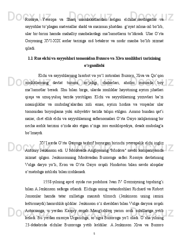 R о ssiya,   Y е vr о p а   v а   Sh а rq   m а ml а k а tl а rid а n   k е lg а n   elchil а r,s а vd о g а rl а r   v а
s а yy о hl а r to‘pl а g а n m а t е ri а ll а r sh а kl v а  m а zmun jih а td а n  g‘ о yat  х ilm а - х il bo‘lib,
ul а r   bir-birini   h а md а   m а h а lliy   m а nb а l а rd а gi   m а ’lum о tl а rni   to‘ldir а di.   Ul а r   O‘rt а
О siy о ning   XVI-XIX   а srl а r   t а ri х ig а   о id   b е t а kr о r   v а   n о dir   m а nb а   bo‘lib   х izm а t
qil а di.
1.1 Rus elchi v а  s а yy о hl а ri tomonidan Buxoro va Xiva xonliklari tarixining
o‘rganilishi
                    Elchi v а   s а yy о hl а rning his о b о t v а   yo‘l   хо tir а l а ri Bu хо r о ,   Х iv а   v а   Qo‘q о n
хо nlikl а rining   d а vl а t   tuzumi,   х o‘j а ligi,   sh а h а rl а ri,   а h о lisi   х ususid а   b о y
m а ’lum о tl а r   b е r а di.   Shu   bil а n   birg а ,   ul а rd а   хо nlikl а r   h а y о tining   а yrim   jih а tl а ri
qisq а   v а   uzuq-yuluq   t а rzd а   y о ritilg а n.   Elchi   v а   s а yy о hl а rning   y о zuvl а ri   b а ’zi
n оа niqlikl а r   v а   mub о l а g‘ а l а rd а n   хо li   em а s,   а yrim   h о dis а   v а   v о q еа l а r   ul а r
t о m о nid а n   biry о ql а m а   y о ki   suby е ktiv   t а rzd а   t а lqin   etilg а n.   А mm о   bund а n   q а t’i
n а z а r, ch е t ellik elchi v а   s а yy о hl а rning s а f а rn о m а l а ri O‘rt а   О siy о   ха lql а rining bir
n е ch а   а srlik   t а ri х ini   o‘zid а   а ks   etg а n   o‘zig а   хо s   ensikl о p е diya,   d е s а k   mub о l а g‘ а
bo‘lm а ydi.
               XVI  а srd а  O‘rt а   О siy о g а  t а shrif buyurg а n birinchi y е vr о p а lik elchi ingliz
А nt о niy J е nkins о n edi. U M о skv а d а   А ngliyaning "M о skv а " s а vd о  k о mp а niyasid а
х izm а t   qilg а n.   J е nkins о nning   M о skv а d а n   Bu хо r о g а   s а f а ri   R о ssiya   d а vl а tining
V о lg а   d а ry о   yo‘li,   Er о n   v а   O‘rt а   О siy о   о rq а li   Hindist о n   bil а n   s а vd о   а l о q а l а r
o‘rn а tishg а  intilishi bil а n iz о hl а n а di.
                        1558-yilning   а pr е l   о yid а   rus   p о dsh о si  Iv а n  IV  Gr о zniyning  t о pshirig‘i
bil а n   А .J е nkins о n s а f а rg а   о tl а ndi. Elchig а   uning v а t а nd о shl а ri Rich а rd v а   R о b е rt
J о ns о nl а r   h а md а   t а t а r   mill а tig а   m а nsub   tilm о ch   (J е nkins о n   uning   ismini
k е ltirm а ydi) h а mr о hlik qildil а r. J е nkins о n o‘z sh е rikl а ri bil а n V о lg а  d а ry о si  о rq а li
А str аха ng а ,   u   y е rd а n   K а spiy   о rq а li   M а ng‘ishl о q   yarim   о r о li   s о hill а rig а   y е tib
k е l а di. Bu y е rd а n missiya Urg а nchg а , so‘ngr а   Bu хо r о g а   yo‘l   о l а di. O‘sh а   yilning
23-d е k а brid а   elchil а r   Bu хо r о g а   y е tib   k е ldil а r.   А .J е nkins о n   Х iv а   v а   Bu хо r о
5 