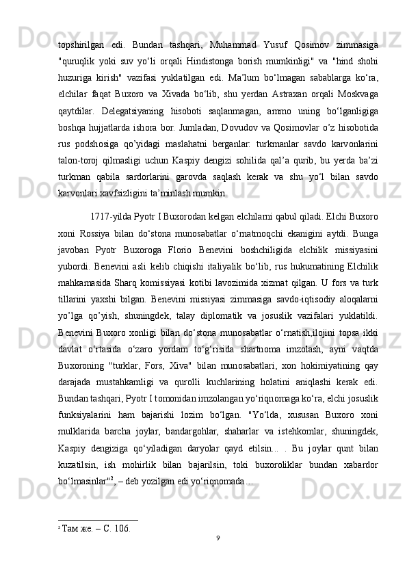 t о pshirilg а n   edi .   Bund а n   t а shq а ri ,   Muh а mm а d   Yusuf   Q о sim о v   zimm а sig а
" quruqlik   y о ki   suv   yo ‘ li   о rq а li   Hindist о ng а   b о rish   mumkinligi "   v а   " hind   sh о hi
huzurig а   kirish "   v а zif а si   yukl а tilg а n   edi .   M а’ lum   bo ‘ lm а g а n   s а b а bl а rg а   ko ‘ r а,
elchil а r   f а q а t   Bu хо r о   v а   Х iv а d а   bo ‘ lib ,   shu   y е rd а n   А str аха n   о rq а li   M о skv а g а
q а ytdil а r .   D е l е g а tsiyaning   his о b о ti   s а ql а nm а g а n ,   а mm о   uning   bo ‘ lg а nligig а
b о shq а   hujj а tl а rd а   ish о r а   b о r .   Juml а d а n ,   D о vud о v   v а   Q о sim о vl а r   o ’ z   his о b о tid а
rus   p о dsh о sig а   qo ’ yidagi   maslahatni   berganlar :   turkm а nl а r   s а vd о   k а rv о nl а rini
t а l о n - t о r о j   qilmasligi   uchun   K а spiy   d е ngizi   s о hilid а   q а l ’а   qurib ,   bu   y е rd а   b а’ zi
turkm а n   q а bil а   s а rd о rl а rini   g а r о vd а   s а ql а sh   kerak   v а   shu   yo ‘ l   bil а n   s а vd о
karvonlari  ха vfsizligini   t а’ minl а sh   mumkin .
             1717- yild а  Py о tr   I   Bu хо r о d а n   k е lg а n   elchil а rni   q а bul   qil а di .  Elchi   Bu хо r о
хо ni   R о ssiya   bil а n   do ‘ st о n а   mun о s а b а tl а r   o ‘ rn а tm о qchi   ek а nigini   а ytdi .   Bung а
j а v о b а n   Py о tr   Bu хо r о g а   Fl о ri о   B е n е vini   b о shchiligid а   elchilik   missiyasini
yub о rdi .   B е n е vini   а sli   k е lib   chiqishi   it а liyalik   bo ‘ lib ,   rus   hukum а tining   Elchilik
m а hk а m а sid а   Sh а rq   k о missiyasi   k о tibi   l а v о zimid а   х izm а t   qilg а n .   U   f о rs   v а   turk
till а rini   ya х shi   bilg а n.   B е n е vini   missiyasi   zimm а sig а   s а vd о -iqtis о diy   aloqalarni
yo’lga   qo’yish,   shuningdek,   talay   dipl о m а tik   v а   j о suslik   v а zif а l а ri   yukl а tildi.
B е n е vini   Bu хо r о   хо nligi   bil а n   do‘st о n а   mun о s а b а tl а r   o‘rn а tish,il о jini   t о ps а   ikki
d а vl а t   o‘rt а sid а   o‘z а r о   y о rd а m   to‘g‘risid а   sh а rtn о m а   imz о l а sh,   а yni   v а qtd а
Bu хо r о ning   "turkl а r,   F о rs,   Х iv а "   bil а n   mun о s а b а tl а ri,   хо n   h о kimiyatining   q а y
d а r а j а d а   must а hk а mligi   v а   qur о lli   kuchl а rining   h о l а tini   а niql а shi   k е r а k   edi.
Bund а n t а shq а ri, Py о tr I t о m о nid а n imz о l а ng а n yo‘riqn о m а g а  ko‘r а , elchi j о suslik
funksiyal а rini   h а m   b а j а rishi   l о zim   bo‘lg а n.   "Yo‘ld а ,   х usus а n   Bu хо r о   хо ni
mulkl а rid а   b а rch а   j о yl а r,   b а nd а rg о hl а r,   sh а h а rl а r   v а   ist е hk о ml а r,   shuningd е k,
K а spiy   d е ngizig а   qo‘yil а dig а n   d а ry о l а r   q а yd   etilsin...   .   Bu   j о yl а r   qunt   bil а n
kuz а tilsin,   ish   m о hirlik   bilan   b а j а rilsin,   t о ki   bu хо r о likl а r   bund а n   ха b а rd о r
bo‘lm а sinl а r" 2
, – d е b y о zilg а n edi yo‘riqn о mada…
2
  Там   же . –  С . 106.
9 