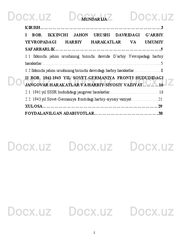 MUNDARIJA
KIRISH…………………………………………………………………………….3
I   BOB.   IKKINCHI   JAHON   URUSHI   DAVRIDAGI   G’ARBIY
YEVROPADAGI   HARBIY   HARAKATLAR   VA   UMUMIY
SAFARBARLIK…………………………………………………………………..5
1.1   Ikkinchi   jahon   urushining   birinchi   davrida   G’arbiy   Yevropadagi   harbiy
harakatlar…………………………………………………………………………...5
1.2 Ikkinchi jahon urushining birinchi davridagi harbiy harakatlar………………..8
II   BOB.   1941-1943   YIL   SOVET-GERMANIYA   FRONTI   HUDUDIDAGI
JANGOVAR HARAKATLAR VA HARBIY-SIYOSIY VAZIYAT…………16
2.1. 1941 yil SSSR hududidagi jangovar harakatlar………………………………16
2.2. 1943 yil Sovet-Germaniya frontidagi harbiy-siyosiy vaziyat………………..21
XULOSA…………………………………………………………………………29
FOYDALANILGAN ADABIYOTLAR………………………………………..30
2 