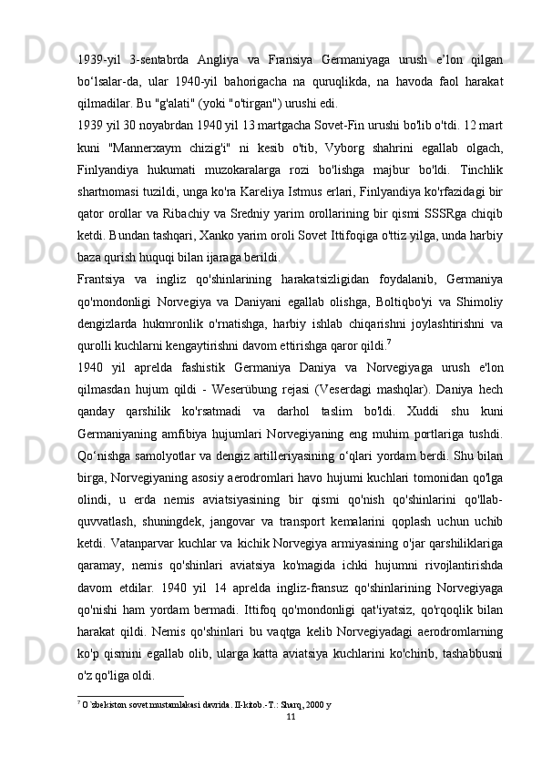 1939-yil   3-sentabrda   Angliya   va   Fransiya   Germaniyaga   urush   e’lon   qilgan
bo‘lsalar-da,   ular   1940-yil   bahorigacha   na   quruqlikda,   na   havoda   faol   harakat
qilmadilar. Bu "g'alati" (yoki "o'tirgan") urushi edi.
1939 yil 30 noyabrdan 1940 yil 13 martgacha Sovet-Fin urushi bo'lib o'tdi. 12 mart
kuni   "Mannerxaym   chizig'i"   ni   kesib   o'tib,   Vyborg   shahrini   egallab   olgach,
Finlyandiya   hukumati   muzokaralarga   rozi   bo'lishga   majbur   bo'ldi.   Tinchlik
shartnomasi tuzildi, unga ko'ra Kareliya Istmus erlari, Finlyandiya ko'rfazidagi bir
qator   orollar   va Ribachiy  va  Sredniy yarim  orollarining  bir   qismi  SSSRga  chiqib
ketdi. Bundan tashqari, Xanko yarim oroli Sovet Ittifoqiga o'ttiz yilga, unda harbiy
baza qurish huquqi bilan ijaraga berildi.
Frantsiya   va   ingliz   qo'shinlarining   harakatsizligidan   foydalanib,   Germaniya
qo'mondonligi   Norvegiya   va   Daniyani   egallab   olishga,   Boltiqbo'yi   va   Shimoliy
dengizlarda   hukmronlik   o'rnatishga,   harbiy   ishlab   chiqarishni   joylashtirishni   va
qurolli kuchlarni kengaytirishni davom ettirishga qaror qildi. 7
1940   yil   aprelda   fashistik   Germaniya   Daniya   va   Norvegiyaga   urush   e'lon
qilmasdan   hujum   qildi   -   Weserübung   rejasi   (Veserdagi   mashqlar).   Daniya   hech
qanday   qarshilik   ko'rsatmadi   va   darhol   taslim   bo'ldi.   Xuddi   shu   kuni
Germaniyaning   amfibiya   hujumlari   Norvegiyaning   eng   muhim   portlariga   tushdi.
Qo‘nishga samolyotlar va dengiz artilleriyasining o‘qlari yordam berdi. Shu bilan
birga, Norvegiyaning asosiy aerodromlari havo hujumi kuchlari tomonidan qo'lga
olindi,   u   erda   nemis   aviatsiyasining   bir   qismi   qo'nish   qo'shinlarini   qo'llab-
quvvatlash,   shuningdek,   jangovar   va   transport   kemalarini   qoplash   uchun   uchib
ketdi. Vatanparvar  kuchlar  va  kichik Norvegiya  armiyasining  o'jar  qarshiliklariga
qaramay,   nemis   qo'shinlari   aviatsiya   ko'magida   ichki   hujumni   rivojlantirishda
davom   etdilar.   1940   yil   14   aprelda   ingliz-fransuz   qo'shinlarining   Norvegiyaga
qo'nishi   ham   yordam   bermadi.   Ittifoq   qo'mondonligi   qat'iyatsiz,   qo'rqoqlik   bilan
harakat   qildi.   Nemis   qo'shinlari   bu   vaqtga   kelib   Norvegiyadagi   aerodromlarning
ko'p   qismini   egallab   olib,   ularga   katta   aviatsiya   kuchlarini   ko'chirib,   tashabbusni
o'z qo'liga oldi.
7
  O`zbekiston sovet mustamlakasi davrida. II-kitob.-T.: Sharq, 2000 y
11 