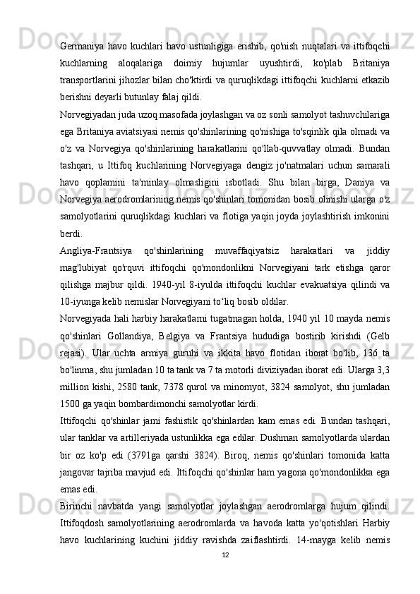 Germaniya   havo   kuchlari   havo   ustunligiga   erishib,   qo'nish   nuqtalari   va   ittifoqchi
kuchlarning   aloqalariga   doimiy   hujumlar   uyushtirdi,   ko'plab   Britaniya
transportlarini jihozlar bilan cho'ktirdi va quruqlikdagi ittifoqchi kuchlarni etkazib
berishni deyarli butunlay falaj qildi.
Norvegiyadan juda uzoq masofada joylashgan va oz sonli samolyot tashuvchilariga
ega Britaniya aviatsiyasi nemis qo'shinlarining qo'nishiga to'sqinlik qila olmadi va
o'z   va   Norvegiya   qo'shinlarining   harakatlarini   qo'llab-quvvatlay   olmadi.   Bundan
tashqari,   u   Ittifoq   kuchlarining   Norvegiyaga   dengiz   jo'natmalari   uchun   samarali
havo   qoplamini   ta'minlay   olmasligini   isbotladi.   Shu   bilan   birga,   Daniya   va
Norvegiya aerodromlarining nemis qo'shinlari tomonidan bosib olinishi ularga o'z
samolyotlarini quruqlikdagi kuchlari va flotiga yaqin joyda joylashtirish imkonini
berdi.
Angliya-Frantsiya   qo'shinlarining   muvaffaqiyatsiz   harakatlari   va   jiddiy
mag'lubiyat   qo'rquvi   ittifoqchi   qo'mondonlikni   Norvegiyani   tark   etishga   qaror
qilishga   majbur   qildi.   1940-yil   8-iyulda   ittifoqchi   kuchlar   evakuatsiya   qilindi   va
10-iyunga kelib nemislar Norvegiyani to liq bosib oldilar.ʻ
Norvegiyada hali harbiy harakatlarni tugatmagan holda, 1940 yil 10 mayda nemis
qo'shinlari   Gollandiya,   Belgiya   va   Frantsiya   hududiga   bostirib   kirishdi   (Gelb
rejasi).   Ular   uchta   armiya   guruhi   va   ikkita   havo   flotidan   iborat   bo'lib,   136   ta
bo'linma, shu jumladan 10 ta tank va 7 ta motorli diviziyadan iborat edi. Ularga 3,3
million  kishi,  2580 tank,  7378 qurol  va  minomyot, 3824  samolyot,  shu  jumladan
1500 ga yaqin bombardimonchi samolyotlar kirdi.
Ittifoqchi   qo'shinlar   jami   fashistik   qo'shinlardan   kam   emas   edi.   Bundan   tashqari,
ular tanklar va artilleriyada ustunlikka ega edilar. Dushman samolyotlarda ulardan
bir   oz   ko'p   edi   (3791ga   qarshi   3824).   Biroq,   nemis   qo'shinlari   tomonida   katta
jangovar tajriba mavjud edi. Ittifoqchi qo'shinlar ham yagona qo'mondonlikka ega
emas edi.
Birinchi   navbatda   yangi   samolyotlar   joylashgan   aerodromlarga   hujum   qilindi.
Ittifoqdosh   samolyotlarining   aerodromlarda   va   havoda   katta   yo'qotishlari   Harbiy
havo   kuchlarining   kuchini   jiddiy   ravishda   zaiflashtirdi.   14-mayga   kelib   nemis
12 