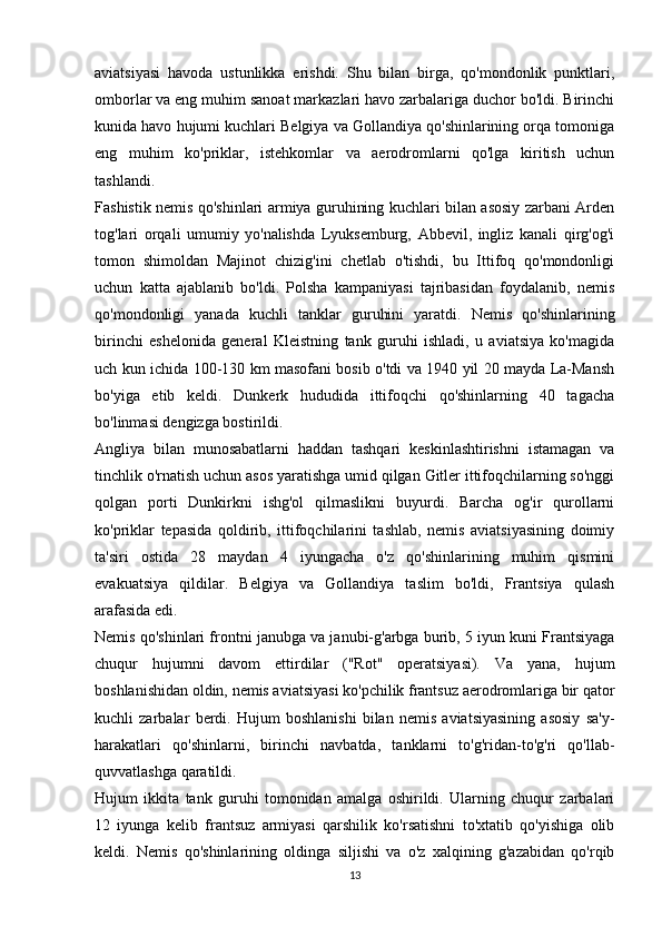 aviatsiyasi   havoda   ustunlikka   erishdi.   Shu   bilan   birga,   qo'mondonlik   punktlari,
omborlar va eng muhim sanoat markazlari havo zarbalariga duchor bo'ldi. Birinchi
kunida havo hujumi kuchlari Belgiya va Gollandiya qo'shinlarining orqa tomoniga
eng   muhim   ko'priklar,   istehkomlar   va   aerodromlarni   qo'lga   kiritish   uchun
tashlandi.
Fashistik nemis qo'shinlari armiya guruhining kuchlari bilan asosiy zarbani Arden
tog'lari   orqali   umumiy   yo'nalishda   Lyuksemburg,   Abbevil,   ingliz   kanali   qirg'og'i
tomon   shimoldan   Majinot   chizig'ini   chetlab   o'tishdi,   bu   Ittifoq   qo'mondonligi
uchun   katta   ajablanib   bo'ldi.   Polsha   kampaniyasi   tajribasidan   foydalanib,   nemis
qo'mondonligi   yanada   kuchli   tanklar   guruhini   yaratdi.   Nemis   qo'shinlarining
birinchi   eshelonida   general   Kleistning   tank   guruhi   ishladi,   u   aviatsiya   ko'magida
uch kun ichida 100-130 km masofani bosib o'tdi va 1940 yil 20 mayda La-Mansh
bo'yiga   etib   keldi.   Dunkerk   hududida   ittifoqchi   qo'shinlarning   40   tagacha
bo'linmasi dengizga bostirildi.
Angliya   bilan   munosabatlarni   haddan   tashqari   keskinlashtirishni   istamagan   va
tinchlik o'rnatish uchun asos yaratishga umid qilgan Gitler ittifoqchilarning so'nggi
qolgan   porti   Dunkirkni   ishg'ol   qilmaslikni   buyurdi.   Barcha   og'ir   qurollarni
ko'priklar   tepasida   qoldirib,   ittifoqchilarini   tashlab,   nemis   aviatsiyasining   doimiy
ta'siri   ostida   28   maydan   4   iyungacha   o'z   qo'shinlarining   muhim   qismini
evakuatsiya   qildilar.   Belgiya   va   Gollandiya   taslim   bo'ldi,   Frantsiya   qulash
arafasida edi.
Nemis qo'shinlari frontni janubga va janubi-g'arbga burib, 5 iyun kuni Frantsiyaga
chuqur   hujumni   davom   ettirdilar   ("Rot"   operatsiyasi).   Va   yana,   hujum
boshlanishidan oldin, nemis aviatsiyasi ko'pchilik frantsuz aerodromlariga bir qator
kuchli   zarbalar   berdi.   Hujum   boshlanishi   bilan   nemis   aviatsiyasining   asosiy   sa'y-
harakatlari   qo'shinlarni,   birinchi   navbatda,   tanklarni   to'g'ridan-to'g'ri   qo'llab-
quvvatlashga qaratildi.
Hujum   ikkita   tank   guruhi   tomonidan   amalga   oshirildi.   Ularning   chuqur   zarbalari
12   iyunga   kelib   frantsuz   armiyasi   qarshilik   ko'rsatishni   to'xtatib   qo'yishiga   olib
keldi.   Nemis   qo'shinlarining   oldinga   siljishi   va   o'z   xalqining   g'azabidan   qo'rqib
13 