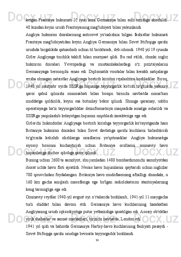 ketgan Frantsiya hukumati 22 iyun kuni Germaniya bilan sulh tuzishga shoshildi.
40 kundan keyin urush Frantsiyaning mag'lubiyati bilan yakunlandi.
Angliya   hukmron   doiralarining   antisovet   yo'nalishini   bilgan   fashistlar   hukumati
Frantsiya   mag'lubiyatidan   keyin   Angliya   Germaniya   bilan   Sovet   Ittifoqiga   qarshi
urushda birgalikda qatnashish uchun til biriktiradi, deb ishondi. 1940 yil 19 iyunda
Gitler   Angliyaga   tinchlik   taklifi   bilan   murojaat   qildi.   Bu   rad   etildi,   chunki   ingliz
hukmron   doiralari   Yevropadagi   va   mustamlakalardagi   o'z   pozitsiyalarini
Germaniyaga   bermoqchi   emas   edi.   Diplomatik   vositalar   bilan   kerakli   natijalarga
erisha olmagan natsistlar Angliyaga bostirib kirishni rejalashtira boshladilar. Biroq,
1940   yil   sentyabr   oyida   SSSRga   hujumga   tayyorgarlik   ko'rish   to'g'risida   yakuniy
qaror   qabul   qilinishi   munosabati   bilan   bosqin   birinchi   navbatda   noma'lum
muddatga   qoldirildi,   keyin   esa   butunlay   bekor   qilindi.   Shunga   qaramay,   ushbu
operatsiyaga   ba'zi   tayyorgarliklar   dezinformatsiya   maqsadida   amalga   oshirildi   va
SSSRga yaqinlashib kelayotgan hujumni niqoblash xarakteriga ega edi.
Gitlerchi  hukmdorlar   Angliyaga  bostirib  kirishga   tayyorgarlik  ko'rayotganda  ham
Britaniya   hukmron   doiralari   bilan   Sovet   davlatiga   qarshi   kuchlarni   birlashtirish
to'g'risida   kelishib   olishlariga   umidlarini   yo'qotmadilar.   Angliya   hukumatiga
siyosiy   bosimni   kuchaytirish   uchun   Britaniya   orollarini   ommaviy   havo
hujumlariga duchor qilishga qaror qilindi.
Buning uchun 2600 ta samolyot, shu jumladan 1480 bombardimonchi samolyotdan
iborat uchta havo floti ajratildi. Nemis havo hujumlarini qaytarish uchun inglizlar
700 qiruvchidan foydalangan. Britaniya havo mudofaasining afzalligi shundaki, u
160   km   gacha   aniqlash   masofasiga   ega   bo'lgan   radiolokatsion   stantsiyalarning
keng tarmog'iga ega edi.
Ommaviy reydlar 1940-yil avgust oyi o rtalarida boshlanib, 1941-yil 11-maygachaʻ
turli   shiddat   bilan   davom   etdi.   Germaniya   havo   kuchlarining   harakatlari
Angliyaning urush iqtisodiyotiga putur yetkazishga qaratilgan edi. Asosiy ob'ektlar
yirik shaharlar va sanoat markazlari, birinchi navbatda, London edi.
1941 yil qish va bahorda Germaniya Harbiy-havo kuchlarining faoliyati pasaydi -
Sovet Ittifoqiga qarshi urushga bevosita tayyorgarlik boshlandi.
14 