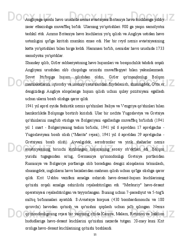 Angliyaga qarshi havo urushida nemis aviatsiyasi Britaniya havo kuchlariga jiddiy
zarar   etkazishga   muvaffaq  bo'ldi.   Ularning  yo'qotishlari   900  ga   yaqin   samolyotni
tashkil etdi. Ammo Britaniya havo kuchlarini yo'q qilish va Angliya ustidan havo
ustunligini   qo'lga   kiritish   mumkin   emas   edi.   Har   bir   reyd   nemis   aviatsiyasining
katta yo'qotishlari bilan birga keldi. Hammasi bo'lib, nemislar havo urushida 1733
samolyotni yo'qotdilar.
Shunday qilib, Gitler rahbariyatining havo hujumlari va bosqinchilik tahdidi orqali
Angliyani   urushdan   olib   chiqishga   urinishi   muvaffaqiyat   bilan   yakunlanmadi.
Sovet   Ittifoqiga   hujum   qilishdan   oldin,   Gitler   qo'mondonligi   Bolqon
mamlakatlarini iqtisodiy va insoniy resurslaridan foydalanish, shuningdek, O'rta er
dengizidagi   Angliya   aloqalariga   hujum   qilish   uchun   qulay   pozitsiyani   egallash
uchun ularni bosib olishga qaror qildi.
1941 yil aprel oyida fashistik nemis qo'shinlari Italiya va Vengriya qo'shinlari bilan
hamkorlikda  Bolqonga   bostirib  kirishdi.   Ular  bir   nechta  Yugoslaviya  va  Gretsiya
qo'shinlarini   mag'lub   etishga   va   Bolgariyani   egallashga   muvaffaq   bo'lishdi   (1941
yil   1   mart   -   Bolgariyaning   taslim   bo'lishi;   1941   yil   6   apreldan   17   aprelgacha   -
Yugoslaviyani   bosib   olish   ("Marita"   rejasi);   1941   yil   6   apreldan   29   aprelgacha   -
Gretsiyani   bosib   olish).   Avvalgidek,   aerodromlar   va   yirik   shaharlar   nemis
aviatsiyasining   birinchi   kutilmagan   hujumining   asosiy   ob'ektlari   edi.   Bolqon
yurishi   tugagandan   so'ng,   Germaniya   qo'mondonligi   Gretsiya   portlaridan
Ruminiya   va   Bolgariya   portlariga   olib   boradigan   dengiz   aloqalarini   ta'minlash,
shuningdek, inglizlarni havo bazalaridan mahrum qilish uchun qo'lga olishga qaror
qildi.   Krit.   Ushbu   vazifani   amalga   oshirish   havo-desant-hujum   kuchlarining
qo'nishi   orqali   amalga   oshirilishi   rejalashtirilgan   edi.   "Merkuriy"   havo-desant
operatsiyasi rejalashtirilgan va tayyorlangan. Buning uchun 7-parashyut va 5-tog'li
miltiq   bo'linmalari   ajratildi.   8-Aviatsiya   korpusi   (430   bombardimonchi   va   180
qiruvchi)   havodan   qo'nish   va   qo'nishni   qoplash   uchun   jalb   qilingan.   Nemis
qo'mondonligining rejasi bir vaqtning o'zida Kaniya, Malam, Retimon va Iraklion
hududlariga   havo-desant   kuchlarini   qo'nishni   nazarda   tutgan.   20-may   kuni   Krit
oroliga havo-desant kuchlarining qo'nishi boshlandi. 
15 