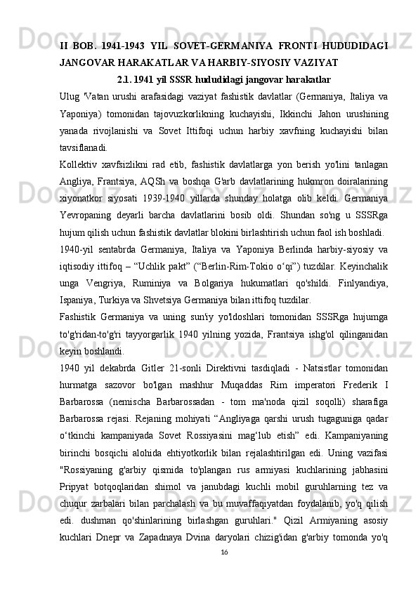 II   BOB.   1941-1943   YIL   SOVET-GERMANIYA   FRONTI   HUDUDIDAGI
JANGOVAR HARAKATLAR VA HARBIY-SIYOSIY VAZIYAT
2.1. 1941 yil SSSR hududidagi jangovar harakatlar
Ulug   'Vatan   urushi   arafasidagi   vaziyat   fashistik   davlatlar   (Germaniya,   Italiya   va
Yaponiya)   tomonidan   tajovuzkorlikning   kuchayishi,   Ikkinchi   Jahon   urushining
yanada   rivojlanishi   va   Sovet   Ittifoqi   uchun   harbiy   xavfning   kuchayishi   bilan
tavsiflanadi.
Kollektiv   xavfsizlikni   rad   etib,   fashistik   davlatlarga   yon   berish   yo'lini   tanlagan
Angliya,   Frantsiya,   AQSh   va   boshqa   G'arb   davlatlarining   hukmron   doiralarining
xiyonatkor   siyosati   1939-1940   yillarda   shunday   holatga   olib   keldi.   Germaniya
Yevropaning   deyarli   barcha   davlatlarini   bosib   oldi.   Shundan   so'ng   u   SSSRga
hujum qilish uchun fashistik davlatlar blokini birlashtirish uchun faol ish boshladi.
1940-yil   sentabrda   Germaniya,   Italiya   va   Yaponiya   Berlinda   harbiy-siyosiy   va
iqtisodiy   ittifoq   –   “Uchlik   pakt”   (“Berlin-Rim-Tokio   o qi”)   tuzdilar.   Keyinchalikʻ
unga   Vengriya,   Ruminiya   va   Bolgariya   hukumatlari   qo'shildi.   Finlyandiya,
Ispaniya, Turkiya va Shvetsiya Germaniya bilan ittifoq tuzdilar.
Fashistik   Germaniya   va   uning   sun'iy   yo'ldoshlari   tomonidan   SSSRga   hujumga
to'g'ridan-to'g'ri   tayyorgarlik   1940   yilning   yozida,   Frantsiya   ishg'ol   qilinganidan
keyin boshlandi.
1940   yil   dekabrda   Gitler   21-sonli   Direktivni   tasdiqladi   -   Natsistlar   tomonidan
hurmatga   sazovor   bo'lgan   mashhur   Muqaddas   Rim   imperatori   Frederik   I
Barbarossa   (nemischa   Barbarossadan   -   tom   ma'noda   qizil   soqolli)   sharafiga
Barbarossa   rejasi.   Rejaning   mohiyati   “Angliyaga   qarshi   urush   tugaguniga   qadar
o‘tkinchi   kampaniyada   Sovet   Rossiyasini   mag‘lub   etish”   edi.   Kampaniyaning
birinchi   bosqichi   alohida   ehtiyotkorlik   bilan   rejalashtirilgan   edi.   Uning   vazifasi
"Rossiyaning   g'arbiy   qismida   to'plangan   rus   armiyasi   kuchlarining   jabhasini
Pripyat   botqoqlaridan   shimol   va   janubdagi   kuchli   mobil   guruhlarning   tez   va
chuqur   zarbalari   bilan   parchalash   va   bu   muvaffaqiyatdan   foydalanib,   yo'q   qilish
edi.   dushman   qo'shinlarining   birlashgan   guruhlari."   Qizil   Armiyaning   asosiy
kuchlari   Dnepr   va   Zapadnaya   Dvina   daryolari   chizig'idan   g'arbiy   tomonda   yo'q
16 