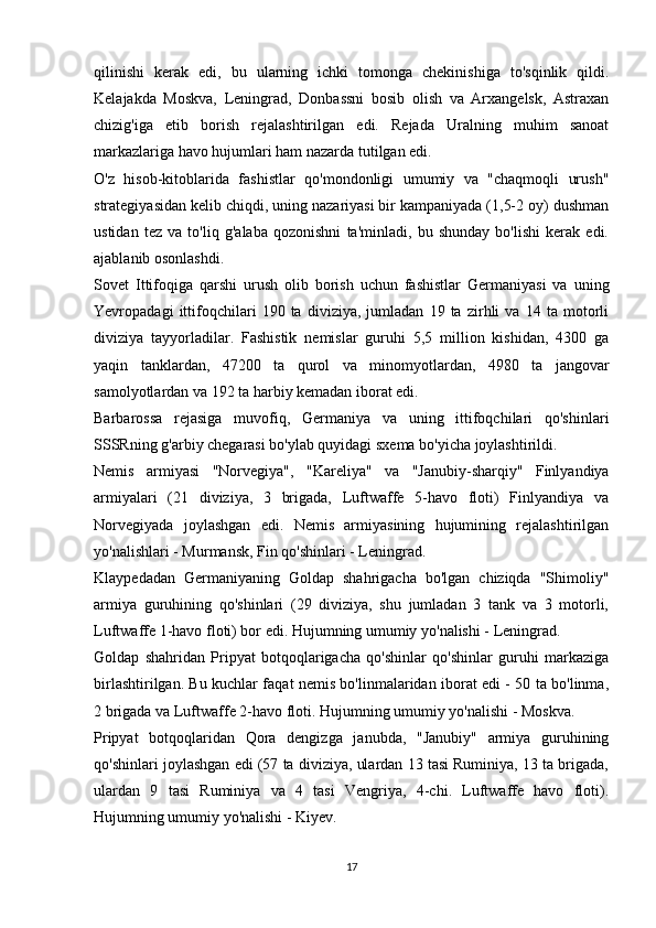 qilinishi   kerak   edi,   bu   ularning   ichki   tomonga   chekinishiga   to'sqinlik   qildi.
Kelajakda   Moskva,   Leningrad,   Donbassni   bosib   olish   va   Arxangelsk,   Astraxan
chizig'iga   etib   borish   rejalashtirilgan   edi.   Rejada   Uralning   muhim   sanoat
markazlariga havo hujumlari ham nazarda tutilgan edi.
O'z   hisob-kitoblarida   fashistlar   qo'mondonligi   umumiy   va   "chaqmoqli   urush"
strategiyasidan kelib chiqdi, uning nazariyasi bir kampaniyada (1,5-2 oy) dushman
ustidan   tez   va   to'liq   g'alaba   qozonishni   ta'minladi,   bu   shunday   bo'lishi   kerak   edi.
ajablanib osonlashdi.
Sovet   Ittifoqiga   qarshi   urush   olib   borish   uchun   fashistlar   Germaniyasi   va   uning
Yevropadagi   ittifoqchilari   190   ta   diviziya,   jumladan   19   ta   zirhli   va   14   ta   motorli
diviziya   tayyorladilar.   Fashistik   nemislar   guruhi   5,5   million   kishidan,   4300   ga
yaqin   tanklardan,   47200   ta   qurol   va   minomyotlardan,   4980   ta   jangovar
samolyotlardan va 192 ta harbiy kemadan iborat edi.
Barbarossa   rejasiga   muvofiq,   Germaniya   va   uning   ittifoqchilari   qo'shinlari
SSSRning g'arbiy chegarasi bo'ylab quyidagi sxema bo'yicha joylashtirildi.
Nemis   armiyasi   "Norvegiya",   "Kareliya"   va   "Janubiy-sharqiy"   Finlyandiya
armiyalari   (21   diviziya,   3   brigada,   Luftwaffe   5-havo   floti)   Finlyandiya   va
Norvegiyada   joylashgan   edi.   Nemis   armiyasining   hujumining   rejalashtirilgan
yo'nalishlari - Murmansk, Fin qo'shinlari - Leningrad.
Klaypedadan   Germaniyaning   Goldap   shahrigacha   bo'lgan   chiziqda   "Shimoliy"
armiya   guruhining   qo'shinlari   (29   diviziya,   shu   jumladan   3   tank   va   3   motorli,
Luftwaffe 1-havo floti) bor edi. Hujumning umumiy yo'nalishi - Leningrad.
Goldap   shahridan   Pripyat   botqoqlarigacha   qo'shinlar   qo'shinlar   guruhi   markaziga
birlashtirilgan. Bu kuchlar faqat nemis bo'linmalaridan iborat edi - 50 ta bo'linma,
2 brigada va Luftwaffe 2-havo floti. Hujumning umumiy yo'nalishi - Moskva.
Pripyat   botqoqlaridan   Qora   dengizga   janubda,   "Janubiy"   armiya   guruhining
qo'shinlari joylashgan edi (57 ta diviziya, ulardan 13 tasi Ruminiya, 13 ta brigada,
ulardan   9   tasi   Ruminiya   va   4   tasi   Vengriya,   4-chi.   Luftwaffe   havo   floti).
Hujumning umumiy yo'nalishi - Kiyev.
17 