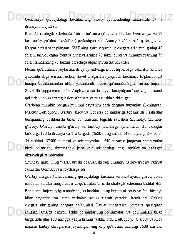 Germaniya   quruqlikdagi   kuchlarining   asosiy   qo'mondonligi   zaxirasida   24   ta
diviziya mavjud edi.
Birinchi   strategik   eshelonda   166   ta   bo'linma   (shundan   129   tasi   Germaniya   va   37
tasi   sun'iy   yo'ldosh   davlatlari)   joylashgan   edi.   Asosiy   kuchlar   Boltiq   dengizi   va
Karpat o'rtasida to'plangan. SSSRning g'arbiy quruqlik chegaralari uzunligining 40
foizini tashkil etgan frontda diviziyalarning 70 foizi, qurol va minomyotlarning 75
foizi, tanklarning 90 foizini o'z ichiga olgan guruh tashkil etildi.
Nemis qo'shinlarini joylashtirish qat'iy jadvalga muvofiq amalga oshirildi, shunda
ajablantirishga   erishish   uchun   Sovet   chegaralari   yaqinida   kuchlarni   to'plash   faqat
bosqin   boshlanishidan   oldin   yakunlandi.   Sovet   qo'mondonligida   nemis   hujumi
Sovet Ittifoqiga emas, balki Angliyaga qarshi tayyorlanayotgani haqidagi taassurot
qoldirish uchun strategik dezinformatsiya rejasi ishlab chiqilgan.
G'arbdan   mumkin   bo'lgan   hujumni   qaytarish   besh   chegara   tumanlari   (Leningrad,
Maxsus   Boltiqbo'yi,   G'arbiy,  Kiev   va   Odessa)   qo'shinlariga   topshirildi.  Fashistlar
bosqinining   boshlanishi   bilan   bu   tumanlar   tegishli   ravishda   Shimoliy,   Shimoli-
g‘arbiy,   G‘arbiy,   Janubi-g‘arbiy   va   Janubiy   frontlarga   aylantirildi.   Bu   okruglar
tarkibiga 170 ta diviziya va 2 ta brigada (2680 ming kishi), 1475 ta yangi KV va T-
34   tanklari,   37500   ta   qurol   va   minomyotlar,   1540   ta   yangi   jangovar   samolyotlar
kirdi.   x   turlari,   shuningdek,   juda   ko'p   miqdordagi   engil   tanklar   va   eskirgan
dizayndagi samolyotlar.
Shunday qilib, Ulug 'Vatan urushi boshlanishidagi umumiy harbiy-siyosiy vaziyat
fashistlar Germaniyasi foydasiga edi.
G'arbiy   chegara   tumanlarining   quruqlikdagi   kuchlari   va   aviatsiyasi,   g'arbiy   havo
mudofaa zonalarining flotlari va qo'shinlari birinchi strategik eshelonni tashkil etdi.
Bosqinchi hujum qilgan taqdirda, bu kuchlar uning hujumini qat'iy va faol himoya
bilan   qaytarishi   va   javob   zarbalari   uchun   sharoit   yaratishi   kerak   edi.   Sakkiz
chegara   okrugining   chegara   qo shinlari   Davlat   chegarasini   bevosita   qo riqlashʻ ʻ
ishlarini   amalga   oshirdi.   Ichki   qo'shinlarning   bo'linmalari   va   bo'linmalari   bilan
birgalikda ular 100 mingga yaqin kishini tashkil etdi. Boltiqbo'yi, G'arbiy va Kiev
maxsus   harbiy   okruglarida   joylashgan   eng   ko'p   qo'shinlar   uzunligi   1600   km   dan
18 