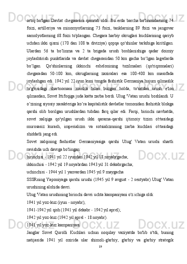 ortiq   bo'lgan   Davlat   chegarasini   qamrab   oldi.   Bu   erda   barcha   bo'linmalarning   74
foizi,   artilleriya   va   minomyotlarning   73   foizi,   tanklarning   89   foizi   va   jangovar
samolyotlarning 68 foizi to'plangan. Chegara harbiy okruglari kuchlarining qariyb
uchdan ikki  qismi  (170 dan 108 ta diviziya)  qopqa qo'shinlar  tarkibiga kiritilgan.
Ulardan   56   ta   bo linma   va   2   ta   brigada   urush   boshlanishiga   qadar   doimiyʻ
joylashtirish   punktlarida   va   davlat   chegarasidan   50   km   gacha   bo lgan   lagerlarda	
ʻ
bo lgan.   Qo'shinlarning   ikkinchi   eshelonining   tuzilmalari   (qo'riqxonalari)	
ʻ
chegaradan   50-100   km,   okruglarning   zaxiralari   esa   100-400   km   masofada
joylashgan edi. 1942 yil 22 iyun kuni tongda fashistik Germaniya hujum qilmaslik
to'g'risidagi   shartnomani   xoinlik   bilan   buzgan   holda,   to'satdan   urush   e'lon
qilmasdan, Sovet Ittifoqiga juda katta zarba berdi. Ulug 'Vatan urushi boshlandi. U
o zining siyosiy xarakteriga ko ra kapitalistik davlatlar tomonidan fashistik blokga
ʻ ʻ
qarshi   olib   borilgan   urushlardan   tubdan   farq   qilar   edi.   Farqi,   birinchi   navbatda,
sovet   xalqiga   qo'yilgan   urush   ikki   qarama-qarshi   ijtimoiy   tizim   o'rtasidagi
murosasiz   kurash,   imperializm   va   sotsializmning   zarba   kuchlari   o'rtasidagi
shiddatli jang edi.
Sovet   xalqining   fashistlar   Germaniyasiga   qarshi   Ulug'   Vatan   urushi   shartli
ravishda uch davrga bo'lingan:
birinchisi - 1941 yil 22 iyundan 1942 yil 18 noyabrgacha;
ikkinchisi - 1942 yil 19 noyabrdan 1943 yil 31 dekabrgacha;
uchinchisi - 1944 yil 1 yanvardan 1945 yil 9 maygacha
SSSRning Yaponiyaga qarshi urushi (1945 yil 9 avgust - 2 sentyabr) Ulug' Vatan
urushining alohida davri.
Ulug 'Vatan urushining birinchi davri uchta kampaniyani o'z ichiga oldi:
1941 yil yoz-kuz (iyun - noyabr);
1941-1942 yil qish (1941 yil dekabr - 1942 yil aprel);
1942 yil yoz-kuz (1942 yil aprel - 18 noyabr).
1941 yil yoz-kuz kampaniyasi
Janglar   Sovet   Qurolli   Kuchlari   uchun   noqulay   vaziyatda   bo'lib   o'tdi,   buning
natijasida   1941   yil   oxirida   ular   shimoli-g'arbiy,   g'arbiy   va   g'arbiy   strategik
19 