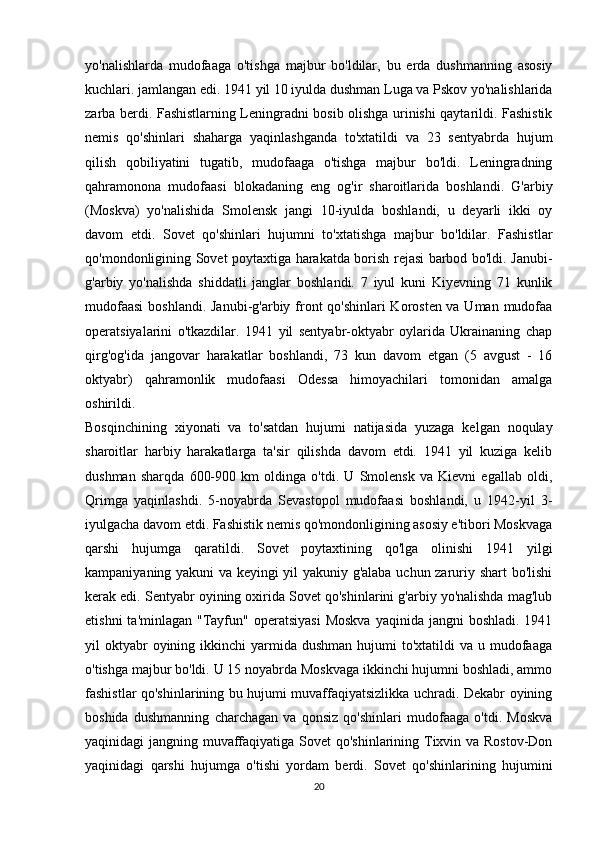 yo'nalishlarda   mudofaaga   o'tishga   majbur   bo'ldilar,   bu   erda   dushmanning   asosiy
kuchlari. jamlangan edi. 1941 yil 10 iyulda dushman Luga va Pskov yo'nalishlarida
zarba berdi. Fashistlarning Leningradni bosib olishga urinishi qaytarildi. Fashistik
nemis   qo'shinlari   shaharga   yaqinlashganda   to'xtatildi   va   23   sentyabrda   hujum
qilish   qobiliyatini   tugatib,   mudofaaga   o'tishga   majbur   bo'ldi.   Leningradning
qahramonona   mudofaasi   blokadaning   eng   og'ir   sharoitlarida   boshlandi.   G'arbiy
(Moskva)   yo'nalishida   Smolensk   jangi   10-iyulda   boshlandi,   u   deyarli   ikki   oy
davom   etdi.   Sovet   qo'shinlari   hujumni   to'xtatishga   majbur   bo'ldilar.   Fashistlar
qo'mondonligining Sovet poytaxtiga harakatda borish rejasi barbod bo'ldi. Janubi-
g'arbiy   yo'nalishda   shiddatli   janglar   boshlandi.   7   iyul   kuni   Kiyevning   71   kunlik
mudofaasi  boshlandi. Janubi-g'arbiy front qo'shinlari Korosten va Uman mudofaa
operatsiyalarini   o'tkazdilar.   1941   yil   sentyabr-oktyabr   oylarida   Ukrainaning   chap
qirg'og'ida   jangovar   harakatlar   boshlandi,   73   kun   davom   etgan   (5   avgust   -   16
oktyabr)   qahramonlik   mudofaasi   Odessa   himoyachilari   tomonidan   amalga
oshirildi.
Bosqinchining   xiyonati   va   to'satdan   hujumi   natijasida   yuzaga   kelgan   noqulay
sharoitlar   harbiy   harakatlarga   ta'sir   qilishda   davom   etdi.   1941   yil   kuziga   kelib
dushman   sharqda   600-900   km   oldinga   o'tdi.   U   Smolensk   va   Kievni   egallab   oldi,
Qrimga   yaqinlashdi.   5-noyabrda   Sevastopol   mudofaasi   boshlandi,   u   1942-yil   3-
iyulgacha davom etdi. Fashistik nemis qo'mondonligining asosiy e'tibori Moskvaga
qarshi   hujumga   qaratildi.   Sovet   poytaxtining   qo'lga   olinishi   1941   yilgi
kampaniyaning yakuni va keyingi yil yakuniy g'alaba uchun zaruriy shart  bo'lishi
kerak edi. Sentyabr oyining oxirida Sovet qo'shinlarini g'arbiy yo'nalishda mag'lub
etishni   ta'minlagan  "Tayfun"  operatsiyasi  Moskva   yaqinida jangni   boshladi.  1941
yil  oktyabr  oyining  ikkinchi  yarmida dushman  hujumi   to'xtatildi  va  u mudofaaga
o'tishga majbur bo'ldi. U 15 noyabrda Moskvaga ikkinchi hujumni boshladi, ammo
fashistlar qo'shinlarining bu hujumi muvaffaqiyatsizlikka uchradi. Dekabr oyining
boshida   dushmanning   charchagan   va   qonsiz   qo'shinlari   mudofaaga   o'tdi.   Moskva
yaqinidagi jangning muvaffaqiyatiga Sovet  qo'shinlarining Tixvin va Rostov-Don
yaqinidagi   qarshi   hujumga   o'tishi   yordam   berdi.   Sovet   qo'shinlarining   hujumini
20 