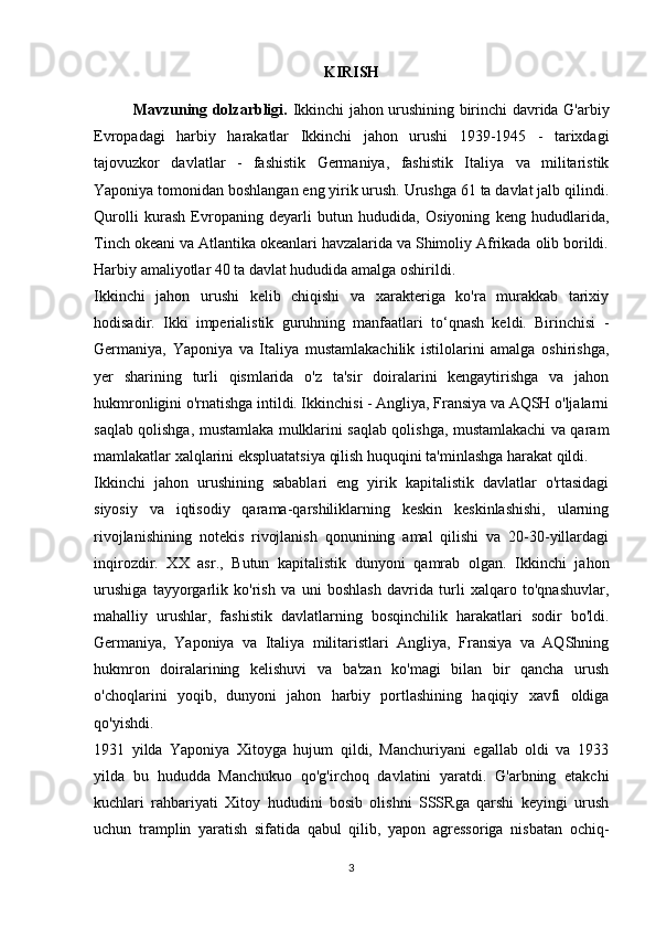 KIRISH
Mavzuning dolzarbligi.   Ikkinchi jahon urushining birinchi davrida G'arbiy
Evropadagi   harbiy   harakatlar   Ikkinchi   jahon   urushi   1939-1945   -   tarixdagi
tajovuzkor   davlatlar   -   fashistik   Germaniya,   fashistik   Italiya   va   militaristik
Yaponiya tomonidan boshlangan eng yirik urush. Urushga 61 ta davlat jalb qilindi.
Qurolli   kurash   Evropaning   deyarli   butun   hududida,   Osiyoning   keng   hududlarida,
Tinch okeani va Atlantika okeanlari havzalarida va Shimoliy Afrikada olib borildi.
Harbiy amaliyotlar 40 ta davlat hududida amalga oshirildi.
Ikkinchi   jahon   urushi   kelib   chiqishi   va   xarakteriga   ko'ra   murakkab   tarixiy
hodisadir.   Ikki   imperialistik   guruhning   manfaatlari   to‘qnash   keldi.   Birinchisi   -
Germaniya,   Yaponiya   va   Italiya   mustamlakachilik   istilolarini   amalga   oshirishga,
yer   sharining   turli   qismlarida   o'z   ta'sir   doiralarini   kengaytirishga   va   jahon
hukmronligini o'rnatishga intildi. Ikkinchisi - Angliya, Fransiya va AQSH o'ljalarni
saqlab qolishga, mustamlaka mulklarini saqlab qolishga, mustamlakachi va qaram
mamlakatlar xalqlarini ekspluatatsiya qilish huquqini ta'minlashga harakat qildi.
Ikkinchi   jahon   urushining   sabablari   eng   yirik   kapitalistik   davlatlar   o'rtasidagi
siyosiy   va   iqtisodiy   qarama-qarshiliklarning   keskin   keskinlashishi,   ularning
rivojlanishining   notekis   rivojlanish   qonunining   amal   qilishi   va   20-30-yillardagi
inqirozdir.   XX   asr.,   Butun   kapitalistik   dunyoni   qamrab   olgan.   Ikkinchi   jahon
urushiga   tayyorgarlik   ko'rish   va   uni   boshlash   davrida   turli   xalqaro   to'qnashuvlar,
mahalliy   urushlar,   fashistik   davlatlarning   bosqinchilik   harakatlari   sodir   bo'ldi.
Germaniya,   Yaponiya   va   Italiya   militaristlari   Angliya,   Fransiya   va   AQShning
hukmron   doiralarining   kelishuvi   va   ba'zan   ko'magi   bilan   bir   qancha   urush
o'choqlarini   yoqib,   dunyoni   jahon   harbiy   portlashining   haqiqiy   xavfi   oldiga
qo'yishdi.
1931   yilda   Yaponiya   Xitoyga   hujum   qildi,   Manchuriyani   egallab   oldi   va   1933
yilda   bu   hududda   Manchukuo   qo'g'irchoq   davlatini   yaratdi.   G'arbning   etakchi
kuchlari   rahbariyati   Xitoy   hududini   bosib   olishni   SSSRga   qarshi   keyingi   urush
uchun   tramplin   yaratish   sifatida   qabul   qilib,   yapon   agressoriga   nisbatan   ochiq-
3 