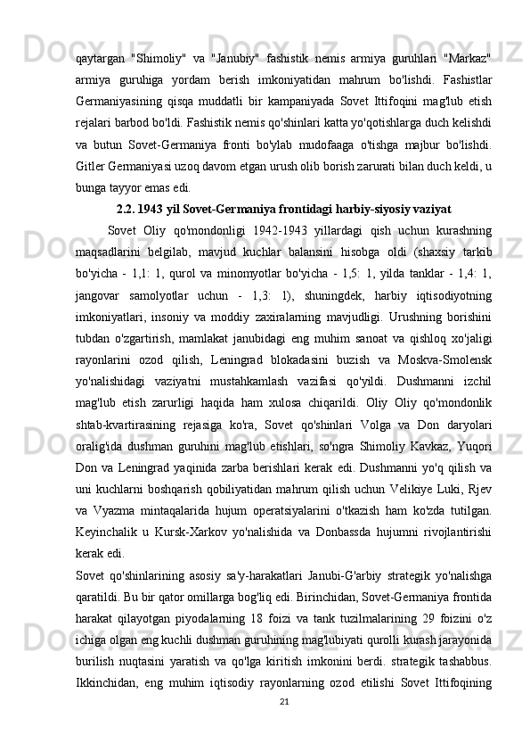 qaytargan   "Shimoliy"   va   "Janubiy"   fashistik   nemis   armiya   guruhlari   "Markaz"
armiya   guruhiga   yordam   berish   imkoniyatidan   mahrum   bo'lishdi.   Fashistlar
Germaniyasining   qisqa   muddatli   bir   kampaniyada   Sovet   Ittifoqini   mag'lub   etish
rejalari barbod bo'ldi. Fashistik nemis qo'shinlari katta yo'qotishlarga duch kelishdi
va   butun   Sovet-Germaniya   fronti   bo'ylab   mudofaaga   o'tishga   majbur   bo'lishdi.
Gitler Germaniyasi uzoq davom etgan urush olib borish zarurati bilan duch keldi, u
bunga tayyor emas edi.
2.2. 1943 yil Sovet-Germaniya frontidagi harbiy-siyosiy vaziyat
Sovet   Oliy   qo'mondonligi   1942-1943   yillardagi   qish   uchun   kurashning
maqsadlarini   belgilab,   mavjud   kuchlar   balansini   hisobga   oldi   (shaxsiy   tarkib
bo'yicha   -   1,1:   1,   qurol   va   minomyotlar   bo'yicha   -   1,5:   1,   yilda   tanklar   -   1,4:   1,
jangovar   samolyotlar   uchun   -   1,3:   1),   shuningdek,   harbiy   iqtisodiyotning
imkoniyatlari,   insoniy   va   moddiy   zaxiralarning   mavjudligi.   Urushning   borishini
tubdan   o'zgartirish,   mamlakat   janubidagi   eng   muhim   sanoat   va   qishloq   xo'jaligi
rayonlarini   ozod   qilish,   Leningrad   blokadasini   buzish   va   Moskva-Smolensk
yo'nalishidagi   vaziyatni   mustahkamlash   vazifasi   qo'yildi.   Dushmanni   izchil
mag'lub   etish   zarurligi   haqida   ham   xulosa   chiqarildi.   Oliy   Oliy   qo'mondonlik
shtab-kvartirasining   rejasiga   ko'ra,   Sovet   qo'shinlari   Volga   va   Don   daryolari
oralig'ida   dushman   guruhini   mag'lub   etishlari,   so'ngra   Shimoliy   Kavkaz,   Yuqori
Don   va   Leningrad   yaqinida   zarba   berishlari   kerak   edi.   Dushmanni   yo'q   qilish   va
uni   kuchlarni   boshqarish   qobiliyatidan   mahrum   qilish   uchun   Velikiye  Luki,  Rjev
va   Vyazma   mintaqalarida   hujum   operatsiyalarini   o'tkazish   ham   ko'zda   tutilgan.
Keyinchalik   u   Kursk-Xarkov   yo'nalishida   va   Donbassda   hujumni   rivojlantirishi
kerak edi.
Sovet   qo'shinlarining   asosiy   sa'y-harakatlari   Janubi-G'arbiy   strategik   yo'nalishga
qaratildi. Bu bir qator omillarga bog'liq edi. Birinchidan, Sovet-Germaniya frontida
harakat   qilayotgan   piyodalarning   18   foizi   va   tank   tuzilmalarining   29   foizini   o'z
ichiga olgan eng kuchli dushman guruhining mag'lubiyati qurolli kurash jarayonida
burilish   nuqtasini   yaratish   va   qo'lga   kiritish   imkonini   berdi.   strategik   tashabbus.
Ikkinchidan,   eng   muhim   iqtisodiy   rayonlarning   ozod   etilishi   Sovet   Ittifoqining
21 