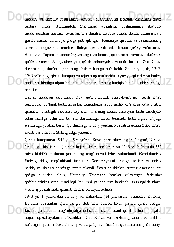 moddiy   va   insoniy   resurslarini   oshirdi,   dushmanning   Bokuga   chekinish   xavfi
bartaraf   etildi.   Shuningdek,   Stalingrad   yo'nalishi   dushmanning   strategik
mudofaasidagi eng zaif joylardan biri ekanligi hisobga olindi, chunki uning asosiy
guruhi   shahar   uchun   janglarga   jalb   qilingan,   Ruminiya   qirollik   va   fashistlarning
kamroq   jangovar   qo'shinlari.   Italiya   qanotlarda   edi.   Janubi-g'arbiy   yo'nalishda
Rostov va Taganrog tomon hujumning rivojlanishi, qo'shimcha ravishda, dushman
qo'shinlarining  "A"  guruhini   yo'q  qilish  imkoniyatini   yaratdi,  bu  esa   O'rta   Donda
dushman   qo'shinlari   qanotining   fosh   etilishiga   olib   keldi.   Shunday   qilib,   1942-
1943 yillardagi qishki kampaniya rejasining markazida. siyosiy, iqtisodiy va harbiy
omillarni hisobga olgan holda kuch va vositalarning haqiqiy hisob-kitobini amalga
oshirish.
Davlat   mudofaa   qo‘mitasi,   Oliy   qo‘mondonlik   shtab-kvartirasi,   Bosh   shtab
tomonidan bo‘lajak tadbirlarga har tomonlama tayyorgarlik ko‘rishga katta e’tibor
qaratildi.   Strategik   zaxiralar   to'plandi.   Ularning   kontsentratsiyasi   katta   maxfiylik
bilan   amalga   oshirildi,   bu   esa   dushmanga   zarba   berishda   kutilmagan   natijaga
erishishga yordam berdi. Qo'shinlarga amaliy yordam ko'rsatish uchun ZGK shtab-
kvartirasi vakillari Stalingradga yuborildi.
Qishki kampaniya 1942 yil 19 noyabrda Sovet qo'shinlarining (Stalingrad, Don va
Janubi-g'arbiy  frontlar)  qarshi  hujumi  bilan  boshlandi   va  1943  yil   2  fevralda  330
ming   kishilik   dushman   guruhining   mag'lubiyati   bilan   yakunlandi.   Nemislarning
Stalingraddagi   mag'lubiyati   fashistlar   Germaniyasini   larzaga   keltirdi   va   uning
harbiy   va   siyosiy   obro'siga   putur   etkazdi.   Sovet   qo'shinlari   strategik   tashabbusni
qo'lga   olishdan   oldin,   Shimoliy   Kavkazda   harakat   qilayotgan   fashistlar
qo'shinlarining   orqa   qismidagi   hujumni   yanada   rivojlantirish,   shuningdek   ularni
Voronej yo'nalishida qamrab olish imkoniyati ochildi.
1943   yil   1   yanvardan   Janubiy   va   Zakavkaz   (24   yanvardan   Shimoliy   Kavkaz)
frontlari   qo'shinlari   Qora   dengiz   floti   bilan   hamkorlikda   qarama-qarshi   bo'lgan
fashist   guruhlarini   mag'lubiyatga   uchratish,   ularni   ozod   qilish   uchun   bir   qator
hujum   operatsiyalarini   o'tkazdilar.   Don,   Kuban   va   Terekning   sanoat   va   qishloq
xo'jaligi rayonlari. Reja Janubiy va Zaqafqaziya frontlari qo'shinlarining shimoliy-
22 