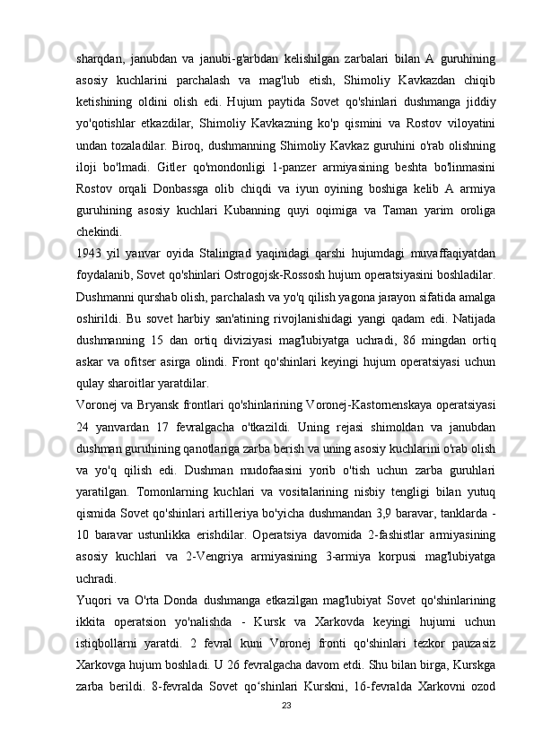 sharqdan,   janubdan   va   janubi-g'arbdan   kelishilgan   zarbalari   bilan   A   guruhining
asosiy   kuchlarini   parchalash   va   mag'lub   etish,   Shimoliy   Kavkazdan   chiqib
ketishining   oldini   olish   edi.   Hujum   paytida   Sovet   qo'shinlari   dushmanga   jiddiy
yo'qotishlar   etkazdilar,   Shimoliy   Kavkazning   ko'p   qismini   va   Rostov   viloyatini
undan tozaladilar. Biroq, dushmanning Shimoliy Kavkaz guruhini o'rab olishning
iloji   bo'lmadi.   Gitler   qo'mondonligi   1-panzer   armiyasining   beshta   bo'linmasini
Rostov   orqali   Donbassga   olib   chiqdi   va   iyun   oyining   boshiga   kelib   A   armiya
guruhining   asosiy   kuchlari   Kubanning   quyi   oqimiga   va   Taman   yarim   oroliga
chekindi.
1943   yil   yanvar   oyida   Stalingrad   yaqinidagi   qarshi   hujumdagi   muvaffaqiyatdan
foydalanib, Sovet qo'shinlari Ostrogojsk-Rossosh hujum operatsiyasini boshladilar.
Dushmanni qurshab olish, parchalash va yo'q qilish yagona jarayon sifatida amalga
oshirildi.   Bu   sovet   harbiy   san'atining   rivojlanishidagi   yangi   qadam   edi.   Natijada
dushmanning   15   dan   ortiq   diviziyasi   mag'lubiyatga   uchradi,   86   mingdan   ortiq
askar   va   ofitser   asirga   olindi.   Front   qo'shinlari   keyingi   hujum   operatsiyasi   uchun
qulay sharoitlar yaratdilar.
Voronej va Bryansk frontlari qo'shinlarining Voronej-Kastornenskaya operatsiyasi
24   yanvardan   17   fevralgacha   o'tkazildi.   Uning   rejasi   shimoldan   va   janubdan
dushman guruhining qanotlariga zarba berish va uning asosiy kuchlarini o'rab olish
va   yo'q   qilish   edi.   Dushman   mudofaasini   yorib   o'tish   uchun   zarba   guruhlari
yaratilgan.   Tomonlarning   kuchlari   va   vositalarining   nisbiy   tengligi   bilan   yutuq
qismida Sovet qo'shinlari artilleriya bo'yicha dushmandan 3,9 baravar, tanklarda -
10   baravar   ustunlikka   erishdilar.   Operatsiya   davomida   2-fashistlar   armiyasining
asosiy   kuchlari   va   2-Vengriya   armiyasining   3-armiya   korpusi   mag'lubiyatga
uchradi.
Yuqori   va   O'rta   Donda   dushmanga   etkazilgan   mag'lubiyat   Sovet   qo'shinlarining
ikkita   operatsion   yo'nalishda   -   Kursk   va   Xarkovda   keyingi   hujumi   uchun
istiqbollarni   yaratdi.   2   fevral   kuni   Voronej   fronti   qo'shinlari   tezkor   pauzasiz
Xarkovga hujum boshladi. U 26 fevralgacha davom etdi. Shu bilan birga, Kurskga
zarba   berildi.   8-fevralda   Sovet   qo shinlari   Kurskni,   16-fevralda   Xarkovni   ozodʻ
23 