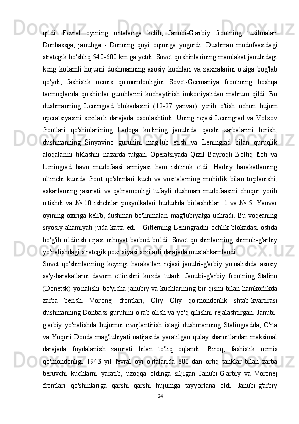 qildi.   Fevral   oyining   o'rtalariga   kelib,   Janubi-G'arbiy   frontning   tuzilmalari
Donbassga,   janubga   -   Donning   quyi   oqimiga   yugurdi.   Dushman   mudofaasidagi
strategik bo'shliq 540-600 km ga yetdi. Sovet qo'shinlarining mamlakat janubidagi
keng   ko'lamli   hujumi   dushmanning   asosiy   kuchlari   va   zaxiralarini   o'ziga   bog'lab
qo'ydi,   fashistik   nemis   qo'mondonligini   Sovet-Germaniya   frontining   boshqa
tarmoqlarida   qo'shinlar   guruhlarini   kuchaytirish   imkoniyatidan   mahrum   qildi.   Bu
dushmanning   Leningrad   blokadasini   (12-27   yanvar)   yorib   o'tish   uchun   hujum
operatsiyasini   sezilarli   darajada   osonlashtirdi.   Uning   rejasi   Leningrad   va   Volxov
frontlari   qo'shinlarining   Ladoga   ko'lining   janubida   qarshi   zarbalarini   berish,
dushmanning   Sinyavino   guruhini   mag'lub   etish   va   Leningrad   bilan   quruqlik
aloqalarini   tiklashni   nazarda   tutgan.   Operatsiyada   Qizil   Bayroqli   Boltiq   floti   va
Leningrad   havo   mudofaasi   armiyasi   ham   ishtirok   etdi.   Harbiy   harakatlarning
oltinchi   kunida   front   qo'shinlari   kuch   va   vositalarning   mohirlik   bilan   to'planishi,
askarlarning   jasorati   va   qahramonligi   tufayli   dushman   mudofaasini   chuqur   yorib
o'tishdi   va   №   10   ishchilar   posyolkalari   hududida   birlashdilar.   1   va   №   5.   Yanvar
oyining oxiriga kelib, dushman bo'linmalari mag'lubiyatga uchradi. Bu voqeaning
siyosiy   ahamiyati   juda   katta   edi   -   Gitlerning   Leningradni   ochlik   blokadasi   ostida
bo'g'ib o'ldirish rejasi  nihoyat  barbod bo'ldi. Sovet  qo'shinlarining shimoli-g'arbiy
yo'nalishdagi strategik pozitsiyasi sezilarli darajada mustahkamlandi.
Sovet   qo'shinlarining   keyingi   harakatlari   rejasi   janubi-g'arbiy   yo'nalishda   asosiy
sa'y-harakatlarni   davom   ettirishni   ko'zda   tutadi:   Janubi-g'arbiy   frontning   Stalino
(Donetsk) yo'nalishi bo'yicha janubiy va kuchlarining bir qismi bilan hamkorlikda
zarba   berish.   Voronej   frontlari,   Oliy   Oliy   qo'mondonlik   shtab-kvartirasi
dushmanning Donbass  guruhini o'rab olish va yo'q qilishni  rejalashtirgan. Janubi-
g'arbiy   yo'nalishda   hujumni   rivojlantirish   istagi   dushmanning   Stalingradda,   O'rta
va Yuqori   Donda mag'lubiyati   natijasida  yaratilgan qulay  sharoitlardan maksimal
darajada   foydalanish   zarurati   bilan   to'liq   oqlandi.   Biroq,   fashistik   nemis
qo'mondonligi   1943   yil   fevral   oyi   o'rtalarida   800   dan   ortiq   tanklar   bilan   zarba
beruvchi   kuchlarni   yaratib,   uzoqqa   oldinga   siljigan   Janubi-G'arbiy   va   Voronej
frontlari   qo'shinlariga   qarshi   qarshi   hujumga   tayyorlana   oldi.   Janubi-g'arbiy
24 