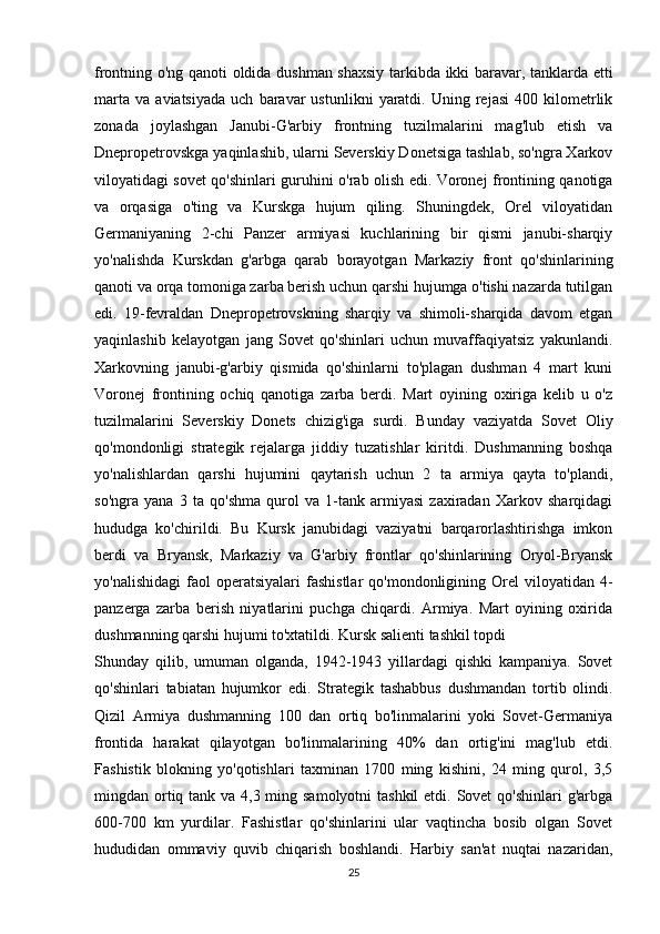 frontning o'ng qanoti oldida dushman shaxsiy tarkibda ikki baravar, tanklarda etti
marta   va   aviatsiyada   uch   baravar   ustunlikni   yaratdi.   Uning  rejasi   400   kilometrlik
zonada   joylashgan   Janubi-G'arbiy   frontning   tuzilmalarini   mag'lub   etish   va
Dnepropetrovskga yaqinlashib, ularni Severskiy Donetsiga tashlab, so'ngra Xarkov
viloyatidagi sovet qo'shinlari guruhini o'rab olish edi. Voronej frontining qanotiga
va   orqasiga   o'ting   va   Kurskga   hujum   qiling.   Shuningdek,   Orel   viloyatidan
Germaniyaning   2-chi   Panzer   armiyasi   kuchlarining   bir   qismi   janubi-sharqiy
yo'nalishda   Kurskdan   g'arbga   qarab   borayotgan   Markaziy   front   qo'shinlarining
qanoti va orqa tomoniga zarba berish uchun qarshi hujumga o'tishi nazarda tutilgan
edi.   19-fevraldan   Dnepropetrovskning   sharqiy   va   shimoli-sharqida   davom   etgan
yaqinlashib   kelayotgan   jang   Sovet   qo'shinlari   uchun   muvaffaqiyatsiz   yakunlandi.
Xarkovning   janubi-g'arbiy   qismida   qo'shinlarni   to'plagan   dushman   4   mart   kuni
Voronej   frontining   ochiq   qanotiga   zarba   berdi.   Mart   oyining   oxiriga   kelib   u   o'z
tuzilmalarini   Severskiy   Donets   chizig'iga   surdi.   Bunday   vaziyatda   Sovet   Oliy
qo'mondonligi   strategik   rejalarga   jiddiy   tuzatishlar   kiritdi.   Dushmanning   boshqa
yo'nalishlardan   qarshi   hujumini   qaytarish   uchun   2   ta   armiya   qayta   to'plandi,
so'ngra   yana   3   ta   qo'shma   qurol   va   1-tank   armiyasi   zaxiradan   Xarkov   sharqidagi
hududga   ko'chirildi.   Bu   Kursk   janubidagi   vaziyatni   barqarorlashtirishga   imkon
berdi   va   Bryansk,   Markaziy   va   G'arbiy   frontlar   qo'shinlarining   Oryol-Bryansk
yo'nalishidagi   faol  operatsiyalari  fashistlar  qo'mondonligining  Orel  viloyatidan  4-
panzerga   zarba   berish   niyatlarini   puchga   chiqardi.   Armiya.   Mart   oyining   oxirida
dushmanning qarshi hujumi to'xtatildi. Kursk salienti tashkil topdi
Shunday   qilib,   umuman   olganda,   1942-1943   yillardagi   qishki   kampaniya.   Sovet
qo'shinlari   tabiatan   hujumkor   edi.   Strategik   tashabbus   dushmandan   tortib   olindi.
Qizil   Armiya   dushmanning   100   dan   ortiq   bo'linmalarini   yoki   Sovet-Germaniya
frontida   harakat   qilayotgan   bo'linmalarining   40%   dan   ortig'ini   mag'lub   etdi.
Fashistik   blokning   yo'qotishlari   taxminan   1700   ming   kishini,   24   ming   qurol,   3,5
mingdan ortiq tank va 4,3 ming samolyotni  tashkil  etdi. Sovet  qo'shinlari  g'arbga
600-700   km   yurdilar.   Fashistlar   qo'shinlarini   ular   vaqtincha   bosib   olgan   Sovet
hududidan   ommaviy   quvib   chiqarish   boshlandi.   Harbiy   san'at   nuqtai   nazaridan,
25 