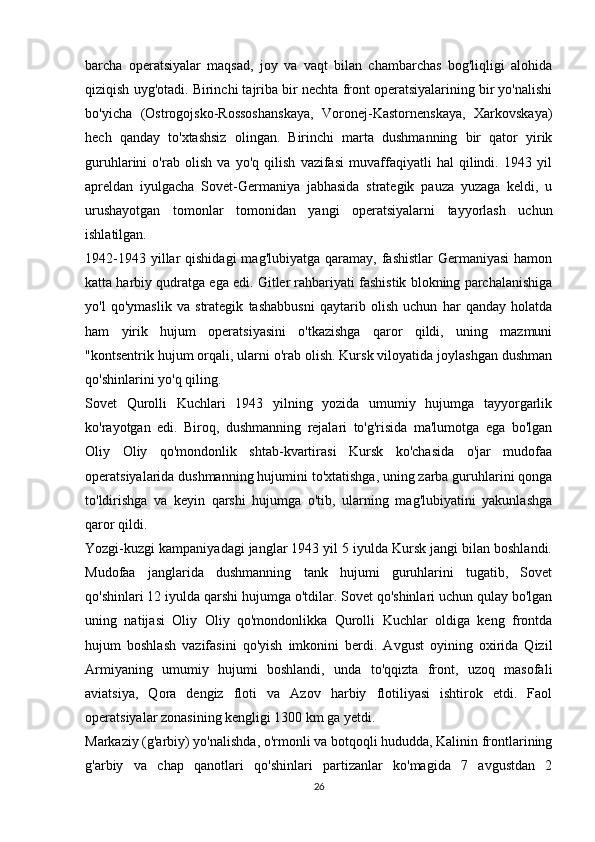 barcha   operatsiyalar   maqsad,   joy   va   vaqt   bilan   chambarchas   bog'liqligi   alohida
qiziqish uyg'otadi. Birinchi tajriba bir nechta front operatsiyalarining bir yo'nalishi
bo'yicha   (Ostrogojsko-Rossoshanskaya,   Voronej-Kastornenskaya,   Xarkovskaya)
hech   qanday   to'xtashsiz   olingan.   Birinchi   marta   dushmanning   bir   qator   yirik
guruhlarini   o'rab   olish   va   yo'q   qilish   vazifasi   muvaffaqiyatli   hal   qilindi.   1943   yil
apreldan   iyulgacha   Sovet-Germaniya   jabhasida   strategik   pauza   yuzaga   keldi,   u
urushayotgan   tomonlar   tomonidan   yangi   operatsiyalarni   tayyorlash   uchun
ishlatilgan.
1942-1943  yillar   qishidagi   mag'lubiyatga  qaramay,  fashistlar   Germaniyasi   hamon
katta harbiy qudratga ega edi. Gitler rahbariyati fashistik blokning parchalanishiga
yo'l   qo'ymaslik   va   strategik   tashabbusni   qaytarib   olish   uchun   har   qanday   holatda
ham   yirik   hujum   operatsiyasini   o'tkazishga   qaror   qildi,   uning   mazmuni
"kontsentrik hujum orqali, ularni o'rab olish. Kursk viloyatida joylashgan dushman
qo'shinlarini yo'q qiling.
Sovet   Qurolli   Kuchlari   1943   yilning   yozida   umumiy   hujumga   tayyorgarlik
ko'rayotgan   edi.   Biroq,   dushmanning   rejalari   to'g'risida   ma'lumotga   ega   bo'lgan
Oliy   Oliy   qo'mondonlik   shtab-kvartirasi   Kursk   ko'chasida   o'jar   mudofaa
operatsiyalarida dushmanning hujumini to'xtatishga, uning zarba guruhlarini qonga
to'ldirishga   va   keyin   qarshi   hujumga   o'tib,   ularning   mag'lubiyatini   yakunlashga
qaror qildi.
Yozgi-kuzgi kampaniyadagi janglar 1943 yil 5 iyulda Kursk jangi bilan boshlandi.
Mudofaa   janglarida   dushmanning   tank   hujumi   guruhlarini   tugatib,   Sovet
qo'shinlari 12 iyulda qarshi hujumga o'tdilar. Sovet qo'shinlari uchun qulay bo'lgan
uning   natijasi   Oliy   Oliy   qo'mondonlikka   Qurolli   Kuchlar   oldiga   keng   frontda
hujum   boshlash   vazifasini   qo'yish   imkonini   berdi.   Avgust   oyining   oxirida   Qizil
Armiyaning   umumiy   hujumi   boshlandi,   unda   to'qqizta   front,   uzoq   masofali
aviatsiya,   Qora   dengiz   floti   va   Azov   harbiy   flotiliyasi   ishtirok   etdi.   Faol
operatsiyalar zonasining kengligi 1300 km ga yetdi.
Markaziy (g'arbiy) yo'nalishda, o'rmonli va botqoqli hududda, Kalinin frontlarining
g'arbiy   va   chap   qanotlari   qo'shinlari   partizanlar   ko'magida   7   avgustdan   2
26 