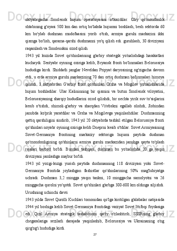 oktyabrgacha   Smolensk   hujum   operatsiyasini   o'tkazdilar.   Oliy   qo'mondonlik
shtabining g'oyasi  500 km dan ortiq bo'lakda hujumni boshlash, besh sektorda 60
km   bo'ylab   dushman   mudofaasini   yorib   o'tish,   armiya   guruhi   markazini   ikki
qismga bo'lish, qarama-qarshi dushmanni yo'q qilish edi. guruhlash, 30 diviziyani
raqamlash va Smolenskni ozod qilish.
1943   yil   kuzida   Sovet   qo'shinlarining   g'arbiy   strategik   yo'nalishdagi   harakatlari
kuchaydi. Sentyabr oyining oxiriga kelib, Bryansk fronti bo'linmalari Belorussiya
hududiga kirdi. Shiddatli janglar Neveldan Pripyat daryosining og'zigacha davom
etdi, u erda armiya guruhi markazining 70 dan ortiq dushman bo'linmalari himoya
qilindi.   3   oktyabrdan   G'arbiy   front   qo'shinlari   Orsha   va   Mogilev   yo'nalishlarida
hujum   boshladilar.   Ular   Kalininning   bir   qismini   va   butun   Smolensk   viloyatini,
Belorussiyaning sharqiy hududlarini ozod qilishdi, bir nechta yirik suv to'siqlarini
kesib   o'tishdi,   shimoli-g'arbiy   va   sharqdan   Vitebskni   egallab   olishdi,   Jlobindan
janubda   ko'prik   yaratdilar   va   Orsha   va   Mogilevga   yaqinlashdilar.   Dushmanning
qattiq qarshiligini sindirib, 1943 yil 20 oktyabrda tashkil etilgan Belorussiya fronti
qo'shinlari noyabr oyining oxiriga kelib Dneprni kesib o'tdilar. Sovet Armiyasining
Sovet-Germaniya   frontining   markaziy   sektoriga   hujumi   paytida   dushman
qo'mondonligining   qo'shinlarni   armiya   guruhi   markazidan   janubga   qayta   to'plash
rejalari   barbod   bo'ldi.   Bundan   tashqari,   dushman   bu   yo'nalishda   20   ga   yaqin
diviziyani jamlashga majbur bo'ldi.
1943   yil   yozgi-kuzgi   yurish   paytida   dushmanning   118   diviziyasi   yoki   Sovet-
Germaniya   frontida   joylashgan   fashistlar   qo'shinlarining   50%   mag'lubiyatga
uchradi.   Dushman   3,2   mingga   yaqin   tankni,   10   minggacha   samolyotni   va   26
minggacha qurolni yo'qotdi. Sovet qo'shinlari g'arbga 300-600 km oldinga siljishdi.
Urushning uchinchi davri
1943 yilda Sovet Qurolli Kuchlari tomonidan qo'lga kiritilgan g'alabalar natijasida
1944 yil boshiga kelib Sovet-Germaniya frontidagi vaziyat Sovet Ittifoqi foydasiga
edi.   Qizil   Armiya   strategik   tashabbusni   qat'iy   o'zlashtirib,   SSSRning   g'arbiy
chegaralariga   sezilarli   darajada   yaqinlashib,   Belorussiya   va   Ukrainaning   o'ng
qirg'og'i hududiga kirdi.
27 