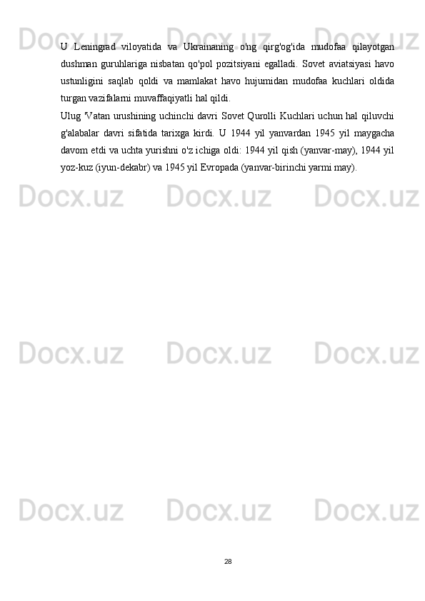 U   Leningrad   viloyatida   va   Ukrainaning   o'ng   qirg'og'ida   mudofaa   qilayotgan
dushman   guruhlariga   nisbatan   qo'pol   pozitsiyani   egalladi.   Sovet   aviatsiyasi   havo
ustunligini   saqlab   qoldi   va   mamlakat   havo   hujumidan   mudofaa   kuchlari   oldida
turgan vazifalarni muvaffaqiyatli hal qildi.
Ulug 'Vatan urushining uchinchi  davri  Sovet  Qurolli  Kuchlari  uchun hal  qiluvchi
g'alabalar   davri   sifatida   tarixga   kirdi.   U   1944   yil   yanvardan   1945   yil   maygacha
davom etdi va uchta yurishni o'z ichiga oldi: 1944 yil qish (yanvar-may), 1944 yil
yoz-kuz (iyun-dekabr) va 1945 yil Evropada (yanvar-birinchi yarmi may).
28 