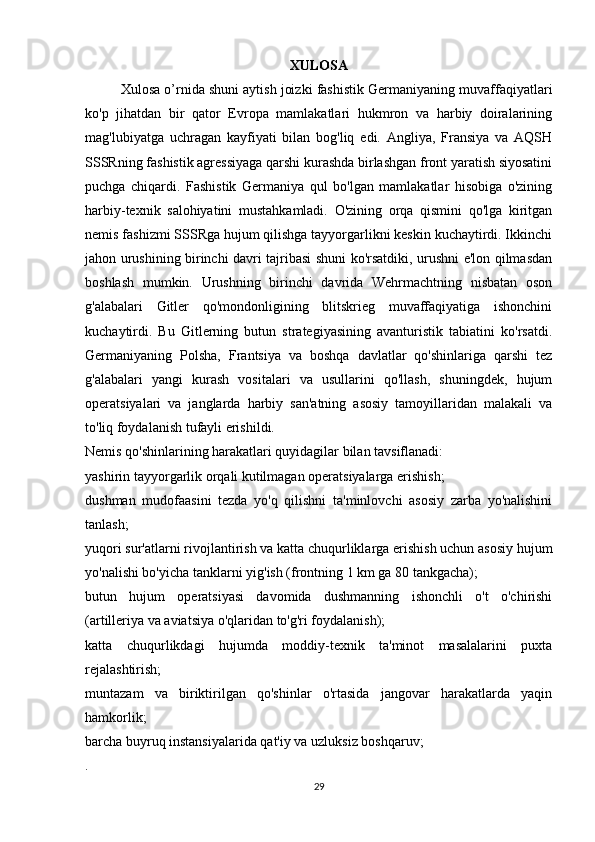 XULOSA
Xulosa o’rnida shuni aytish joizki fashistik Germaniyaning muvaffaqiyatlari
ko'p   jihatdan   bir   qator   Evropa   mamlakatlari   hukmron   va   harbiy   doiralarining
mag'lubiyatga   uchragan   kayfiyati   bilan   bog'liq   edi.   Angliya,   Fransiya   va   AQSH
SSSRning fashistik agressiyaga qarshi kurashda birlashgan front yaratish siyosatini
puchga   chiqardi.   Fashistik   Germaniya   qul   bo'lgan   mamlakatlar   hisobiga   o'zining
harbiy-texnik   salohiyatini   mustahkamladi.   O'zining   orqa   qismini   qo'lga   kiritgan
nemis fashizmi SSSRga hujum qilishga tayyorgarlikni keskin kuchaytirdi. Ikkinchi
jahon urushining birinchi davri tajribasi shuni ko'rsatdiki, urushni e'lon qilmasdan
boshlash   mumkin.   Urushning   birinchi   davrida   Wehrmachtning   nisbatan   oson
g'alabalari   Gitler   qo'mondonligining   blitskrieg   muvaffaqiyatiga   ishonchini
kuchaytirdi.   Bu   Gitlerning   butun   strategiyasining   avanturistik   tabiatini   ko'rsatdi.
Germaniyaning   Polsha,   Frantsiya   va   boshqa   davlatlar   qo'shinlariga   qarshi   tez
g'alabalari   yangi   kurash   vositalari   va   usullarini   qo'llash,   shuningdek,   hujum
operatsiyalari   va   janglarda   harbiy   san'atning   asosiy   tamoyillaridan   malakali   va
to'liq foydalanish tufayli erishildi. 
Nemis qo'shinlarining harakatlari quyidagilar bilan tavsiflanadi:
yashirin tayyorgarlik orqali kutilmagan operatsiyalarga erishish;
dushman   mudofaasini   tezda   yo'q   qilishni   ta'minlovchi   asosiy   zarba   yo'nalishini
tanlash;
yuqori sur'atlarni rivojlantirish va katta chuqurliklarga erishish uchun asosiy hujum
yo'nalishi bo'yicha tanklarni yig'ish (frontning 1 km ga 80 tankgacha);
butun   hujum   operatsiyasi   davomida   dushmanning   ishonchli   o't   o'chirishi
(artilleriya va aviatsiya o'qlaridan to'g'ri foydalanish);
katta   chuqurlikdagi   hujumda   moddiy-texnik   ta'minot   masalalarini   puxta
rejalashtirish;
muntazam   va   biriktirilgan   qo'shinlar   o'rtasida   jangovar   harakatlarda   yaqin
hamkorlik;
barcha buyruq instansiyalarida qat'iy va uzluksiz boshqaruv;
.
29 