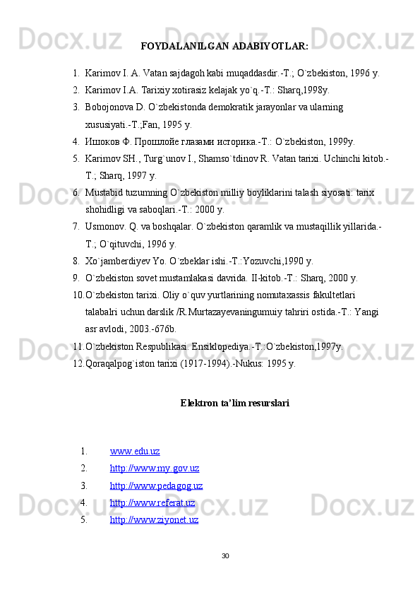 FOYDALANILGAN ADABIYOTLAR:
1. Karimov I. A. Vatan sajdagoh kabi muqaddasdir.-T.; O`zbekiston, 1996 y.  
2. Karimov I.A. Tarixiy xotirasiz kelajak yo`q.-T.: Sharq,1998y.  
3. Bobojonova D. O`zbekistonda demokratik jarayonlar va ularning 
xususiyati.-T.;Fan, 1995 y.  
4. Ишоков Ф. Прошлойе глазами историка .- T .:  O ` zbekiston , 1999 y .  
5. Karimov SH., Turg`unov I., Shamso`tdinov R. Vatan tarixi. Uchinchi kitob.-
T.; Sharq, 1997 y.  
6. Mustabid tuzumning O`zbekiston milliy boyliklarini talash siyosati: tarix 
shohidligi va saboqlari.-T.: 2000 y.  
7. Usmonov. Q. va boshqalar. O`zbekiston qaramlik va mustaqillik yillarida.-
T.; O`qituvchi, 1996 y.  
8. Xo`jamberdiyev Yo. O`zbeklar ishi.-T.:Yozuvchi,1990 y.  
9. O`zbekiston sovet mustamlakasi davrida. II-kitob.-T.: Sharq, 2000 y.  
10. O`zbekiston tarixi. Oliy o`quv yurtlarining nomutaxassis fakultetlari 
talabalri uchun darslik   R.Murtazayevaningumuiy tahriri ostida.-T.: Yangi 
asr avlodi, 2003.-676b.  
11. O`zbekiston Respublikasi. Ensiklopediya.-T.:O`zbekiston,1997y.  
12. Qoraqalpog`iston tarixi (1917-1994).-Nukus: 1995 y.  
 
E lektron  ta’lim  resurslari
1. www.edu.uz   
2. http://www.my.gov.uz   
3. http://www.pedagog.uz   
4. http://www.referat.uz   
5. http://www.ziyonet.uz   
30 