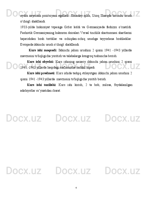 oydin   xayrixoh   pozitsiyani   egalladi.   Shunday   qilib,   Uzoq   Sharqda   birinchi   urush
o'chog'i shakllandi.
1933-yilda   hokimiyat   tepasiga   Gitler   keldi   va   Germaniyada   fashizm   o rnatildi.ʻ
Fashistik Germaniyaning hukmron doiralari Versal tinchlik shartnomasi shartlarini
bajarishdan   bosh   tortdilar   va   ochiqdan-ochiq   urushga   tayyorlana   boshladilar.
Evropada ikkinchi urush o'chog'i shakllandi.
Kurs   ishi   maqsadi:   Ikkinchi   jahon   urushini   2   qismi   1941   -1943   yillarda
mavzusini to'liqligicha yoritish va talabalarga kengroq tushuncha berish.
Kurs   ishi   obyekti:   Kurs   ishi ning   nazariy   ikkinchi   jahon   urushini   2   qismi
1941 -1943 yillarda   haqidagi ma'lumotlar tashkil topadi.
Kurs ishi predmeti:  Kurs ishida tadqiq etilayotgan  ikkinchi jahon urushini 2
qismi 1941 -1943 yillarda   mavzusini to'liqligicha yoritib berish.
Kurs   ishi   tuzilishi:   Kurs   ishi   kirish,   2   ta   bob,   xulosa,   foydalanilgan
adabiyotlar ro’yxatidan iborat. 
4 