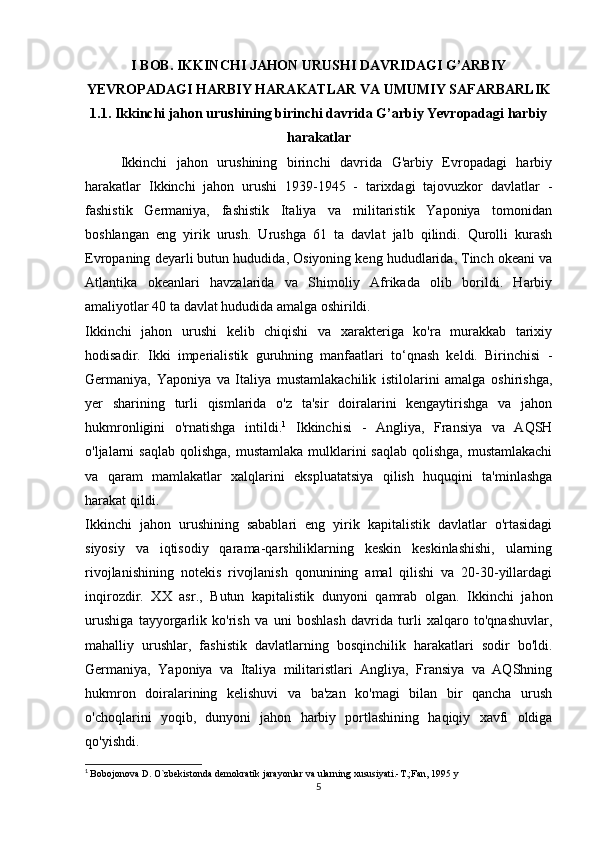 I BOB. IKKINCHI JAHON URUSHI DAVRIDAGI G’ARBIY
YEVROPADAGI HARBIY HARAKATLAR VA UMUMIY SAFARBARLIK
1.1. Ikkinchi jahon urushining birinchi davrida G’arbiy Yevropadagi harbiy
harakatlar
Ikkinchi   jahon   urushining   birinchi   davrida   G'arbiy   Evropadagi   harbiy
harakatlar   Ikkinchi   jahon   urushi   1939-1945   -   tarixdagi   tajovuzkor   davlatlar   -
fashistik   Germaniya,   fashistik   Italiya   va   militaristik   Yaponiya   tomonidan
boshlangan   eng   yirik   urush.   Urushga   61   ta   davlat   jalb   qilindi.   Qurolli   kurash
Evropaning deyarli butun hududida, Osiyoning keng hududlarida, Tinch okeani va
Atlantika   okeanlari   havzalarida   va   Shimoliy   Afrikada   olib   borildi.   Harbiy
amaliyotlar 40 ta davlat hududida amalga oshirildi.
Ikkinchi   jahon   urushi   kelib   chiqishi   va   xarakteriga   ko'ra   murakkab   tarixiy
hodisadir.   Ikki   imperialistik   guruhning   manfaatlari   to‘qnash   keldi.   Birinchisi   -
Germaniya,   Yaponiya   va   Italiya   mustamlakachilik   istilolarini   amalga   oshirishga,
yer   sharining   turli   qismlarida   o'z   ta'sir   doiralarini   kengaytirishga   va   jahon
hukmronligini   o'rnatishga   intildi. 1
  Ikkinchisi   -   Angliya,   Fransiya   va   AQSH
o'ljalarni  saqlab qolishga,  mustamlaka  mulklarini  saqlab  qolishga,  mustamlakachi
va   qaram   mamlakatlar   xalqlarini   ekspluatatsiya   qilish   huquqini   ta'minlashga
harakat qildi.
Ikkinchi   jahon   urushining   sabablari   eng   yirik   kapitalistik   davlatlar   o'rtasidagi
siyosiy   va   iqtisodiy   qarama-qarshiliklarning   keskin   keskinlashishi,   ularning
rivojlanishining   notekis   rivojlanish   qonunining   amal   qilishi   va   20-30-yillardagi
inqirozdir.   XX   asr.,   Butun   kapitalistik   dunyoni   qamrab   olgan.   Ikkinchi   jahon
urushiga   tayyorgarlik   ko'rish   va   uni   boshlash   davrida   turli   xalqaro   to'qnashuvlar,
mahalliy   urushlar,   fashistik   davlatlarning   bosqinchilik   harakatlari   sodir   bo'ldi.
Germaniya,   Yaponiya   va   Italiya   militaristlari   Angliya,   Fransiya   va   AQShning
hukmron   doiralarining   kelishuvi   va   ba'zan   ko'magi   bilan   bir   qancha   urush
o'choqlarini   yoqib,   dunyoni   jahon   harbiy   portlashining   haqiqiy   xavfi   oldiga
qo'yishdi.
1
  Bobojonova D. O`zbekistonda demokratik jarayonlar va ularning xususiyati.-T.;Fan, 1995 y
5 