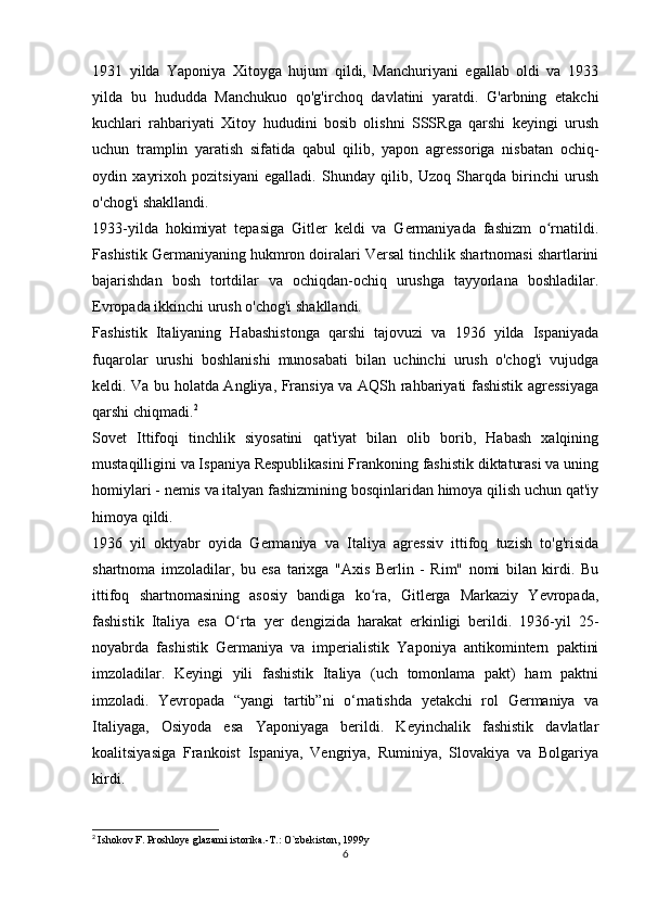 1931   yilda   Yaponiya   Xitoyga   hujum   qildi,   Manchuriyani   egallab   oldi   va   1933
yilda   bu   hududda   Manchukuo   qo'g'irchoq   davlatini   yaratdi.   G'arbning   etakchi
kuchlari   rahbariyati   Xitoy   hududini   bosib   olishni   SSSRga   qarshi   keyingi   urush
uchun   tramplin   yaratish   sifatida   qabul   qilib,   yapon   agressoriga   nisbatan   ochiq-
oydin   xayrixoh   pozitsiyani   egalladi.   Shunday   qilib,   Uzoq   Sharqda   birinchi   urush
o'chog'i shakllandi.
1933-yilda   hokimiyat   tepasiga   Gitler   keldi   va   Germaniyada   fashizm   o rnatildi.ʻ
Fashistik Germaniyaning hukmron doiralari Versal tinchlik shartnomasi shartlarini
bajarishdan   bosh   tortdilar   va   ochiqdan-ochiq   urushga   tayyorlana   boshladilar.
Evropada ikkinchi urush o'chog'i shakllandi.
Fashistik   Italiyaning   Habashistonga   qarshi   tajovuzi   va   1936   yilda   Ispaniyada
fuqarolar   urushi   boshlanishi   munosabati   bilan   uchinchi   urush   o'chog'i   vujudga
keldi. Va bu holatda Angliya, Fransiya va AQSh rahbariyati fashistik agressiyaga
qarshi chiqmadi. 2
Sovet   Ittifoqi   tinchlik   siyosatini   qat'iyat   bilan   olib   borib,   Habash   xalqining
mustaqilligini va Ispaniya Respublikasini Frankoning fashistik diktaturasi va uning
homiylari - nemis va italyan fashizmining bosqinlaridan himoya qilish uchun qat'iy
himoya qildi.
1936   yil   oktyabr   oyida   Germaniya   va   Italiya   agressiv   ittifoq   tuzish   to'g'risida
shartnoma   imzoladilar,   bu   esa   tarixga   "Axis   Berlin   -   Rim"   nomi   bilan   kirdi.   Bu
ittifoq   shartnomasining   asosiy   bandiga   ko ra,   Gitlerga   Markaziy   Yevropada,	
ʻ
fashistik   Italiya   esa   O rta   yer   dengizida   harakat   erkinligi   berildi.   1936-yil   25-	
ʻ
noyabrda   fashistik   Germaniya   va   imperialistik   Yaponiya   antikomintern   paktini
imzoladilar.   Keyingi   yili   fashistik   Italiya   (uch   tomonlama   pakt)   ham   paktni
imzoladi.   Yevropada   “yangi   tartib”ni   o‘rnatishda   yetakchi   rol   Germaniya   va
Italiyaga,   Osiyoda   esa   Yaponiyaga   berildi.   Keyinchalik   fashistik   davlatlar
koalitsiyasiga   Frankoist   Ispaniya,   Vengriya,   Ruminiya,   Slovakiya   va   Bolgariya
kirdi.
2
  Ishokov F. Proshloye glazami istorika.-T.: O`zbekiston, 1999y
6 