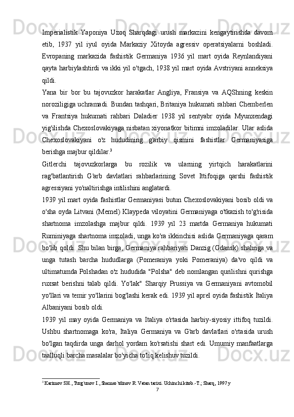 Imperialistik   Yaponiya   Uzoq   Sharqdagi   urush   markazini   kengaytirishda   davom
etib,   1937   yil   iyul   oyida   Markaziy   Xitoyda   agressiv   operatsiyalarni   boshladi.
Evropaning   markazida   fashistik   Germaniya   1936   yil   mart   oyida   Reynlandiyani
qayta harbiylashtirdi va ikki yil o'tgach, 1938 yil mart oyida Avstriyani anneksiya
qildi.
Yana   bir   bor   bu   tajovuzkor   harakatlar   Angliya,   Fransiya   va   AQShning   keskin
noroziligiga uchramadi. Bundan tashqari, Britaniya hukumati rahbari Chemberlen
va   Frantsiya   hukumati   rahbari   Daladier   1938   yil   sentyabr   oyida   Myunxendagi
yig'ilishda Chexoslovakiyaga  nisbatan xiyonatkor bitimni imzoladilar. Ular  aslida
Chexoslovakiyani   o'z   hududining   g'arbiy   qismini   fashistlar   Germaniyasiga
berishga majbur qildilar. 3
Gitlerchi   tajovuzkorlarga   bu   rozilik   va   ularning   yirtqich   harakatlarini
rag'batlantirish   G'arb   davlatlari   rahbarlarining   Sovet   Ittifoqiga   qarshi   fashistik
agressiyani yo'naltirishga intilishini anglatardi.
1939 yil mart oyida fashistlar  Germaniyasi  butun Chexoslovakiyani  bosib oldi va
o'sha oyda Litvani (Memel) Klaypeda viloyatini Germaniyaga o'tkazish to'g'risida
shartnoma   imzolashga   majbur   qildi.   1939   yil   23   martda   Germaniya   hukumati
Ruminiyaga shartnoma imzoladi, unga ko'ra ikkinchisi aslida Germaniyaga qaram
bo'lib qoldi. Shu bilan birga, Germaniya rahbariyati Danzig (Gdansk) shahriga va
unga   tutash   barcha   hududlarga   (Pomeraniya   yoki   Pomeraniya)   da'vo   qildi   va
ultimatumda Polshadan  o'z hududida "Polsha" deb nomlangan qurilishni  qurishga
ruxsat   berishni   talab   qildi.   Yo'lak"   Sharqiy   Prussiya   va   Germaniyani   avtomobil
yo'llari va temir yo'llarini bog'lashi kerak edi. 1939 yil aprel oyida fashistik Italiya
Albaniyani bosib oldi.
1939   yil   may   oyida   Germaniya   va   Italiya   o'rtasida   harbiy-siyosiy   ittifoq   tuzildi.
Ushbu   shartnomaga   ko'ra,   Italiya   Germaniya   va   G'arb   davlatlari   o'rtasida   urush
bo'lgan   taqdirda   unga   darhol   yordam   ko'rsatishi   shart   edi.   Umumiy   manfaatlarga
taalluqli barcha masalalar bo'yicha to'liq kelishuv tuzildi.
3
  Karimov SH., Turg`unov I., Shamso`tdinov R. Vatan tarixi. Uchinchi kitob.-T.; Sharq, 1997 y
7 