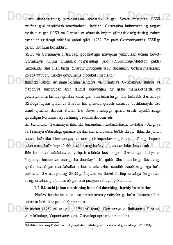 G'arb   davlatlarining   provokatsion   siyosatini   bilgan   Sovet   hukumati   SSSR
xavfsizligini   ta'minlash   manfaatlarini   ko'zlab,   Germaniya   hukumatining   avgust
oyida   tuzilgan   SSSR   va   Germaniya   o'rtasida   hujum   qilmaslik   to'g'risidagi   paktni
tuzish   to'g'risidagi   taklifini   qabul   qildi.   1939.   Bu   pakt   Germaniyaning   SSSRga
qarshi urushini kechiktirdi.
SSSR   va   Germaniya   o'rtasidagi   geostrategik   mavqeini   yaxshilash   uchun   Sovet-
Germaniya   hujum   qilmaslik   to'g'risidagi   pakt   (Ribbentrop-Molotov   pakti)
imzolandi.   Shu   bilan   birga,   Sharqiy   Evropada   ta'sir   doiralarini   bo'lish   masalasini
ko'zda tutuvchi maxfiy qo'shimcha protokol imzolandi. 4
Ikkinchi   Jahon   urushiga   kirgan   Angliya   va   Frantsiya   Germaniya,   Italiya   va
Yaponiya   tomonidan   aniq   tahdid   solayotgan   bir   qator   mamlakatlarda   o'z
pozitsiyalarini himoya qilishni kutishgan. Shu bilan birga, ular fashistik Germaniya
SSSRga   hujum   qiladi   va   G'arbda   hal   qiluvchi   qurolli   kurashni   boshlamaydi,   deb
umid   qilishda   davom   etdilar.   Bu   Sovet   Ittifoqiga   qarshi   urush   uyushtirishga
qaratilgan Myunxen siyosatining bevosita davomi edi.
Bir tomondan, Germaniya, ikkinchi tomondan, mustamlakachi davlatlar - Angliya
va Fransiya o'rtasidagi qarama-qarshiliklar murosasiz bo'lib chiqdi. Ikkinchi jahon
urushi   fashistlar   Germaniyasi   va   uning   ittifoqchilarining   Sovet   Ittifoqiga   hujumi
bilan emas, balki kapitalistik kuchlarning harbiy to'qnashuvi bilan boshlandi.
Ikki   tomondan   adolatsiz   va   yirtqich   sifatida   boshlangan,   Germaniya,   Italiya   va
Yaponiya  tomonidan  oxirigacha  shunday   bo'lib qoldi.  Shu  bilan birga,  fashizmga
qarshi   kurashgan   mamlakatlar   uchun   u   asta-sekin   ozodlik   xarakteriga   ega   bo'la
boshladi.   Germaniyaning   SSSRga   hujumi   va   Sovet   Ittifoqi   urushga   kirganidan
so'ng, urushning tabiatini o'zgartirish jarayoni nihoyat yakunlandi.
1.2 Ikkinchi jahon urushining birinchi davridagi harbiy harakatlar
Harbiy   harakatlar   tabiati   va   harbiy-siyosiy   natijalariga   ko'ra   Ikkinchi   jahon
urushini besh davrga bo'lish mumkin.
Birinchisi (1939 yil sentyabr - 1941 yil iyun) - Germaniya va Italiyaning Yevropa
va Afrikadagi, Yaponiyaning esa Osiyodagi agressiv harakatlari.
4
  Mustabid tuzumning O`zbekiston milliy boyliklarini talash siyosati: tarix shohidligi va saboqlari.-T.: 2000 y
8 