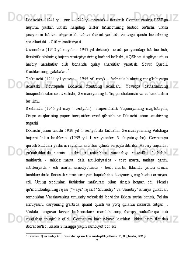 Ikkinchisi   (1941   yil   iyun   -   1942   yil   noyabr)   -   fashistik   Germaniyaning   SSSRga
hujumi,   yashin   urushi   haqidagi   Gitler   ta'limotining   barbod   bo'lishi,   urush
jarayonini   tubdan   o'zgartirish   uchun   sharoit   yaratish   va   unga   qarshi   kurashning
shakllanishi. - Gitler koalitsiyasi.
Uchinchisi   (1942  yil   noyabr   -   1943  yil   dekabr)   -   urush   jarayonidagi   tub   burilish,
fashistik blokning hujum strategiyasining barbod bo'lishi, AQSh va Angliya uchun
harbiy   harakatlar   olib   borishda   qulay   sharoitlar   yaratish.   Sovet   Qurolli
Kuchlarining g'alabalari. 5
To rtinchi   (1944   yil   yanvar   –   1945   yil   may)   –   fashistik   blokning   mag lubiyatgaʻ ʻ
uchrashi,   Yevropada   ikkinchi   frontning   ochilishi,   Yevropa   davlatlarining
bosqinchilikdan ozod etilishi, Germaniyaning to liq parchalanishi va so zsiz taslim	
ʻ ʻ
bo lishi.	
ʻ
Beshinchi   (1945   yil   may   -   sentyabr)   -   imperialistik   Yaponiyaning   mag'lubiyati,
Osiyo   xalqlarining   yapon   bosqinidan   ozod   qilinishi   va   Ikkinchi   jahon   urushining
tugashi.
Ikkinchi   jahon   urushi   1939   yil   1   sentyabrda   fashistlar   Germaniyasining   Polshaga
hujumi   bilan   boshlandi   (1939   yil   1   sentyabrdan   5   oktyabrgacha).   Germaniya
qurolli kuchlari yashirin ravishda safarbar qilindi va joylashtirildi. Asosiy hujumlar
yo'nalishlarida   nemis   qo'shinlari   ustunlikni   yaratishga   muvaffaq   bo'lishdi:
tanklarda   -   sakkiz   marta,   dala   artilleriyasida   -   to'rt   marta,   tankga   qarshi
artilleriyada   -   etti   marta,   samolyotlarda   -   besh   marta.   Ikkinchi   jahon   urushi
boshlanishida fashistik nemis armiyasi kapitalistik dunyoning eng kuchli armiyasi
edi.   Uning   xodimlari   fashistlar   mafkurasi   bilan   singib   ketgan   edi.   Nemis
qo'mondonligining rejasi ("Vays" rejasi) "Shimoliy" va "Janubiy" armiya guruhlari
tomonidan   Varshavaning   umumiy   yo'nalishi   bo'yicha   ikkita   zarba   berish,   Polsha
armiyasini   daryoning   g'arbida   qamal   qilish   va   yo'q   qilishni   nazarda   tutgan.   .
Vistula,   jangovar   tayyor   bo'linmalarni   mamlakatning   sharqiy   hududlariga   olib
chiqishga   to'sqinlik   qildi.   Germaniya   harbiy-havo   kuchlari   ikkita   havo   flotidan
iborat bo'lib, ularda 2 mingga yaqin samolyot bor edi.
5
  Usmonov. Q. va boshqalar. O`zbekiston qaramlik va mustaqillik yillarida.-T.; O`qituvchi, 1996 y
9 