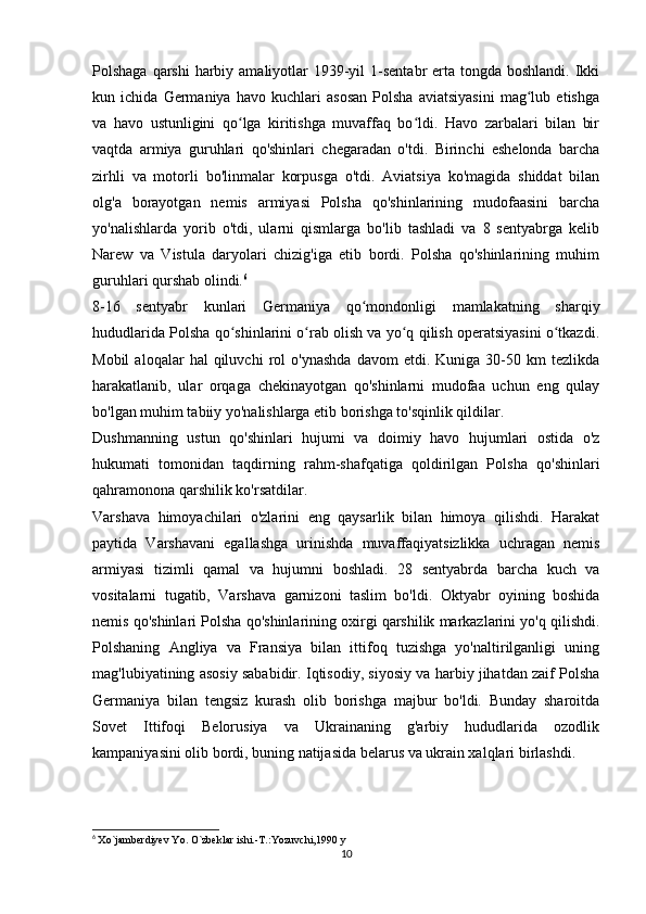 Polshaga qarshi  harbiy amaliyotlar  1939-yil  1-sentabr  erta tongda boshlandi.  Ikki
kun   ichida   Germaniya   havo   kuchlari   asosan   Polsha   aviatsiyasini   mag lub   etishgaʻ
va   havo   ustunligini   qo lga   kiritishga   muvaffaq   bo ldi.   Havo   zarbalari   bilan   bir	
ʻ ʻ
vaqtda   armiya   guruhlari   qo'shinlari   chegaradan   o'tdi.   Birinchi   eshelonda   barcha
zirhli   va   motorli   bo'linmalar   korpusga   o'tdi.   Aviatsiya   ko'magida   shiddat   bilan
olg'a   borayotgan   nemis   armiyasi   Polsha   qo'shinlarining   mudofaasini   barcha
yo'nalishlarda   yorib   o'tdi,   ularni   qismlarga   bo'lib   tashladi   va   8   sentyabrga   kelib
Narew   va   Vistula   daryolari   chizig'iga   etib   bordi.   Polsha   qo'shinlarining   muhim
guruhlari qurshab olindi. 6
8-16   sentyabr   kunlari   Germaniya   qo mondonligi   mamlakatning   sharqiy	
ʻ
hududlarida Polsha qo shinlarini o rab olish va yo q qilish operatsiyasini o tkazdi.	
ʻ ʻ ʻ ʻ
Mobil   aloqalar   hal   qiluvchi   rol   o'ynashda   davom   etdi.   Kuniga  30-50  km   tezlikda
harakatlanib,   ular   orqaga   chekinayotgan   qo'shinlarni   mudofaa   uchun   eng   qulay
bo'lgan muhim tabiiy yo'nalishlarga etib borishga to'sqinlik qildilar.
Dushmanning   ustun   qo'shinlari   hujumi   va   doimiy   havo   hujumlari   ostida   o'z
hukumati   tomonidan   taqdirning   rahm-shafqatiga   qoldirilgan   Polsha   qo'shinlari
qahramonona qarshilik ko'rsatdilar.
Varshava   himoyachilari   o'zlarini   eng   qaysarlik   bilan   himoya   qilishdi.   Harakat
paytida   Varshavani   egallashga   urinishda   muvaffaqiyatsizlikka   uchragan   nemis
armiyasi   tizimli   qamal   va   hujumni   boshladi.   28   sentyabrda   barcha   kuch   va
vositalarni   tugatib,   Varshava   garnizoni   taslim   bo'ldi.   Oktyabr   oyining   boshida
nemis qo'shinlari Polsha qo'shinlarining oxirgi qarshilik markazlarini yo'q qilishdi.
Polshaning   Angliya   va   Fransiya   bilan   ittifoq   tuzishga   yo'naltirilganligi   uning
mag'lubiyatining asosiy sababidir. Iqtisodiy, siyosiy va harbiy jihatdan zaif Polsha
Germaniya   bilan   tengsiz   kurash   olib   borishga   majbur   bo'ldi.   Bunday   sharoitda
Sovet   Ittifoqi   Belorusiya   va   Ukrainaning   g'arbiy   hududlarida   ozodlik
kampaniyasini olib bordi, buning natijasida belarus va ukrain xalqlari birlashdi.
6
  Xo`jamberdiyev Yo. O`zbeklar ishi.-T.:Yozuvchi,1990 y
10 