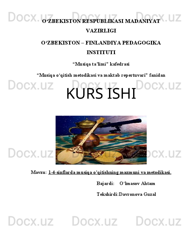 O‘ZBEKISTON RESPUBLIKASI MADANIYAT
VAZIRLIGI
O‘ZBEKISTON – FINLANDIYA PEDAGOGIKA
INSTITUTI
“Musiqa ta’limi” kafedrasi
“Musiqa o‘qitish metodikasi va maktab repertuvari” fanidan
KURS ISHI
Mavzu:   1-4-sinflarda musiqa o’qitishning mazmuni va metodikasi    .  
                                                         Bajardi:    O‘lmasov Ahtam
                                                         Tekshirdi:Davronova Guzal 