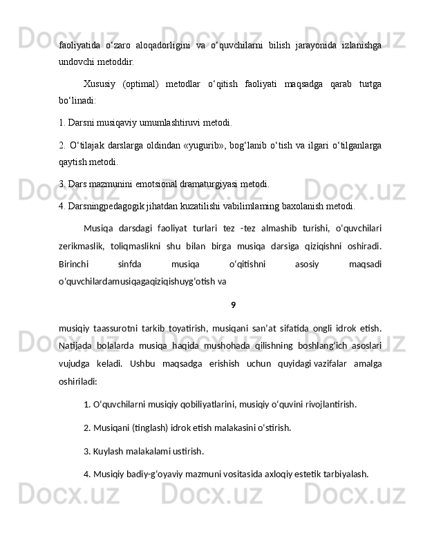 faoliyatida   o‘zaro   aloqadorligini   va   o‘quvchilarni   bilish   jarayonida   izlanishga
undovchi metoddir.
Xususiy   (optimal)   metodlar   o‘qitish   faoliyati   maqsadga   qarab   turtga
bo‘linadi:
1. Darsni musiqaviy umumlashtiruvi metodi.
2.   O‘tilajak   darslarga   oldindan   «yugurib»,   bog‘lanib   o‘tish   va   ilgari   o‘tilganlarga
qaytish metodi.
3. Dars mazmunini emotsional dramaturgiyasi metodi.
4. Darsningpedagogik jihatdan kuzatilishi vabilimlaming baxolanish metodi.
Musiqa   darsdagi   faoliyat   turlari   tez   -tez   almashib   turishi,   o‘quvchilari
zerikmaslik,   toliqmaslikni   shu   bilan   birga   musiqa   darsiga   qiziqishni   oshiradi.
Birinchi   sinfda   musiqa   o‘qitishni   asosiy   maqsadi
o‘quvchilardamusiqagaqiziqishuyg‘otish va 
9
musiqiy   taassurotni   tarkib   toyatirish,   musiqani   san’at   sifatida   ongli   idrok   etish.
Natijada   bolalarda   musiqa   haqida   mushohada   qilishning   boshlang‘ich   asoslari
vujudga   keladi.   Ushbu   maqsadga   erishish   uchun   quyidagi   vazifalar   amalga
oshiriladi:
1. O‘quvchilarni musiqiy qobiliyatlarini, musiqiy o‘quvini rivojlantirish. 
2. Musiqani (tinglash) idrok etish malakasini o‘stirish. 
3. Kuylash malakalami ustirish. 
4. Musiqiy badiy-g‘oyaviy mazmuni vositasida axloqiy estetik tarbiyalash. 