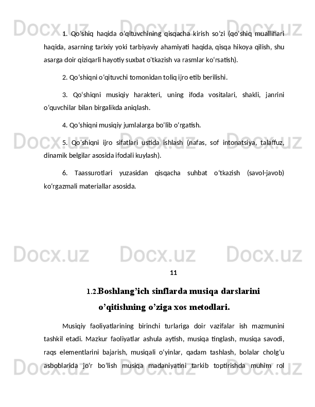 1.   Qo‘shiq   haqida   o‘qituvchining   qisqacha   kirish   so‘zi   (qo‘shiq   muallifiari
haqida,  asarning  tarixiy yoki  tarbiyaviy   ahamiyati  haqida,   qisqa  hikoya  qilish, shu
asarga doir qiziqarli hayotiy suxbat o'tkazish va rasmlar ko‘rsatish). 
2. Qo‘shiqni o‘qituvchi tomonidan toliq ijro etib berilishi. 
3.   Qo‘shiqni   musiqiy   harakteri,   uning   ifoda   vositalari,   shakli,   janrini
o‘quvchilar bilan birgalikda aniqlash. 
4. Qo‘shiqni musiqiy jumlalarga bo‘lib o‘rgatish. 
5.   Qo'shiqni   ijro   sifatlari   ustida   ishlash   (nafas,   sof   intonatsiya,   talaffuz,
dinamik belgilar asosida ifodali kuylash). 
6.   Taassurotlari   yuzasidan   qisqacha   suhbat   o‘tkazish   (savol-javob)
ko‘rgazmali materiallar asosida.
11
1.2. Boshlang’ich sinflarda musiqa darslarini
o’qitishning o’ziga xos metodlari.
Musiqiy   faoliyatlarining   birinchi   turlariga   doir   vazifalar   ish   mazmunini
tashkil   etadi.   Mazkur   faoliyatlar   ashula   aytish,   musiqa   tinglash,   musiqa   savodi,
raqs   elementlarini   bajarish,   musiqali   o‘yinlar,   qadam   tashlash,   bolalar   cholg‘u
asboblarida   jo‘r   bo‘lish   musiqa   madaniyatini   tarkib   toptirishda   muhim   rol 
