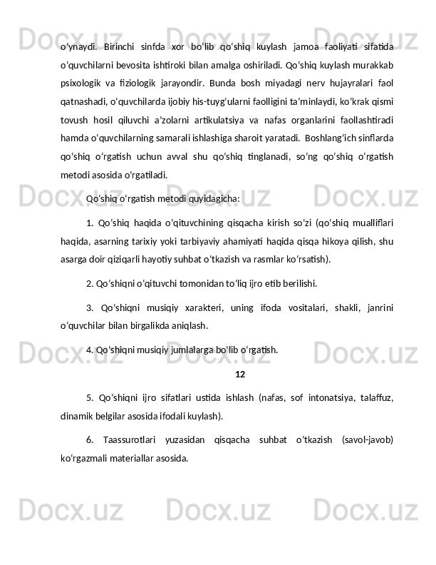 o‘ynaydi.   Birinchi   sinfda   xor   bo‘lib   qo‘shiq   kuylash   jamoa   faoliyati   sifatida
o‘quvchilarni bevosita ishtiroki bilan amalga oshiriladi. Qo‘shiq kuylash murakkab
psixologik   va   fiziologik   jarayondir.   Bunda   bosh   miyadagi   nerv   hujayralari   faol
qatnashadi, o‘quvchilarda ijobiy his-tuyg‘ularni faolligini ta’minlaydi, ko‘krak qismi
tovush   hosil   qiluvchi   a’zolarni   artikulatsiya   va   nafas   organlarini   faollashtiradi
hamda o‘quvchilarning samarali ishlashiga sharoit yaratadi.  Boshlang‘ich sinflarda
qo‘shiq   o‘rgatish   uchun   avval   shu   qo‘shiq   tinglanadi,   so‘ng   qo‘shiq   o‘rgatish
metodi asosida o‘rgatiladi.  
Qo‘shiq o‘rgatish metodi quyidagicha: 
1.   Qo‘shiq   haqida   o‘qituvchining   qisqacha   kirish   so‘zi   (qo‘shiq   mualliflari
haqida,  asarning  tarixiy   yoki   tarbiyaviy   ahamiyati   haqida  qisqa   hikoya   qilish,  shu
asarga doir qiziqarli hayotiy suhbat o‘tkazish va rasmlar ko‘rsatish). 
2. Qo‘shiqni o‘qituvchi tomonidan to‘liq ijro etib berilishi.  
3.   Qo‘shiqni   musiqiy   xarakteri,   uning   ifoda   vositalari,   shakli,   janrini
o‘quvchilar bilan birgalikda aniqlash.  
4. Qo‘shiqni musiqiy jumlalarga bo‘lib o‘rgatish. 
12
5.   Qo‘shiqni   ijro   sifatlari   ustida   ishlash   (nafas,   sof   intonatsiya,   talaffuz,
dinamik belgilar asosida ifodali kuylash). 
6.   Taassurotlari   yuzasidan   qisqacha   suhbat   o‘tkazish   (savol-javob)
ko‘rgazmali materiallar asosida.
