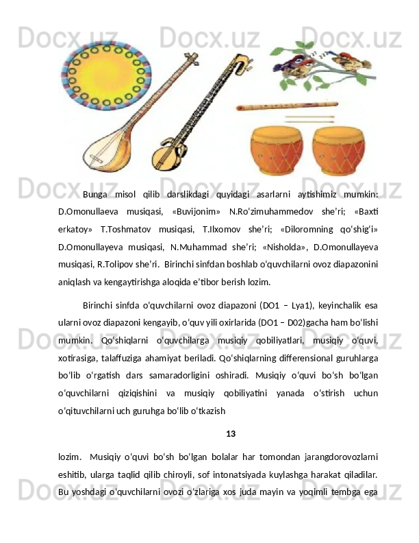 Bunga   misol   qilib   darslikdagi   quyidagi   asarlarni   aytishimiz   mumkin:
D.Omonullaeva   musiqasi,   «Buvijonim»   N.Ro‘zimuhammedov   she’ri;   «Baxti
erkatoy»   T.Toshmatov   musiqasi,   T.Ilxomov   she’ri;   «Diloromning   qo‘shig‘i»
D.Omonullayeva   musiqasi,   N.Muhammad   she’ri;   «Nisholda»,   D.Omonullayeva
musiqasi, R.Tolipov she’ri.  Birinchi sinfdan boshlab o‘quvchilarni ovoz diapazonini
aniqlash va kengaytirishga aloqida e’tibor berish lozim. 
Birinchi   sinfda   o‘quvchilarni   ovoz   diapazoni   (DO1   –   Lya1),   keyinchalik   esa
ularni ovoz diapazoni kengayib, o‘quv yili oxirlarida (DO1 – D02)gacha ham bo‘lishi
mumkin.   Qo‘shiqlarni   o‘quvchilarga   musiqiy   qobiliyatlari,   musiqiy   o‘quvi,
xotirasiga,   talaffuziga   ahamiyat   beriladi.   Qo‘shiqlarning  differensional   guruhlarga
bo‘lib   o‘rgatish   dars   samaradorligini   oshiradi.   Musiqiy   o‘quvi   bo‘sh   bo‘lgan
o‘quvchilarni   qiziqishini   va   musiqiy   qobiliyatini   yanada   o‘stirish   uchun
o‘qituvchilarni uch guruhga bo‘lib o‘tkazish 
13
lozim.     Musiqiy   o‘quvi   bo‘sh   bo‘lgan   bolalar   har   tomondan   jarangdorovozlarni
eshitib,   ularga   taqlid   qilib   chiroyli,   sof   intonatsiyada   kuylashga   harakat   qiladilar.
Bu   yoshdagi   o‘quvchilarni   ovozi   o‘zlariga   xos   juda   mayin   va   yoqimli   tembga   ega 