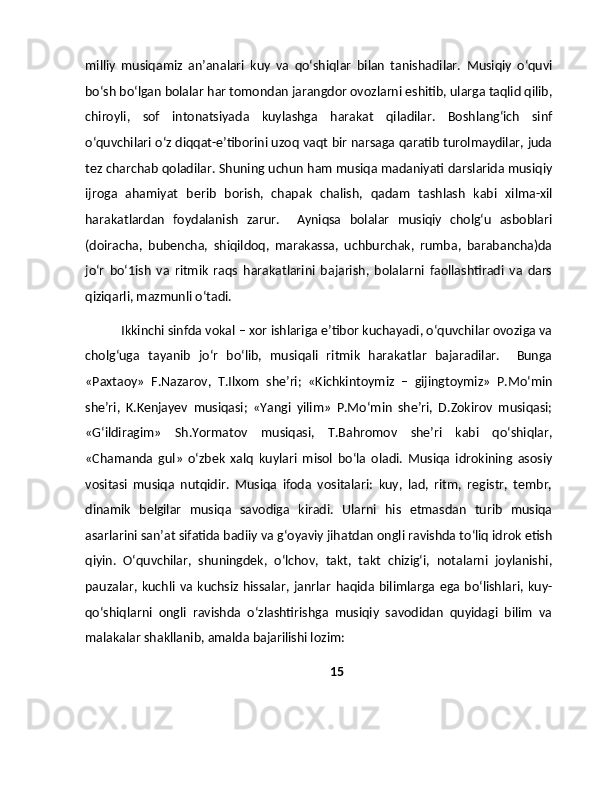 milliy   musiqamiz   an’analari   kuy   va   qo‘shiqlar   bilan   tanishadilar.   Musiqiy   o‘quvi
bo‘sh bo‘lgan bolalar har tomondan jarangdor ovozlarni eshitib, ularga taqlid qilib,
chiroyli,   sof   intonatsiyada   kuylashga   harakat   qiladilar.   Boshlang‘ich   sinf
o‘quvchilari o‘z diqqat-e’tiborini uzoq vaqt bir narsaga qaratib turolmaydilar, juda
tez charchab qoladilar. Shuning uchun ham musiqa madaniyati darslarida musiqiy
ijroga   ahamiyat   berib   borish,   chapak   chalish,   qadam   tashlash   kabi   xilma-xil
harakatlardan   foydalanish   zarur.     Ayniqsa   bolalar   musiqiy   cholg‘u   asboblari
(doiracha,   bubencha,   shiqildoq,   marakassa,   uchburchak,   rumba,   barabancha)da
jo‘r   bo‘1ish   va   ritmik   raqs   harakatlarini   bajarish,   bolalarni   faollashtiradi   va   dars
qiziqarli, mazmunli o‘tadi.
Ikkinchi sinfda vokal – xor ishlariga e’tibor kuchayadi, o‘quvchilar ovoziga va
cholg‘uga   tayanib   jo‘r   bo‘lib,   musiqali   ritmik   harakatlar   bajaradilar.     Bunga
«Paxtaoy»   F.Nazarov,   T.Ilxom   she’ri;   «Kichkintoymiz   –   gijingtoymiz»   P.Mo‘min
she’ri,   K.Kenjayev   musiqasi;   «Yangi   yilim»   P.Mo‘min   she’ri,   D.Zokirov   musiqasi;
«G‘ildiragim»   Sh.Yormatov   musiqasi,   T.Bahromov   she’ri   kabi   qo‘shiqlar,
«Chamanda   gul»   o‘zbek   xalq   kuylari   misol   bo‘la   oladi.   Musiqa   idrokining   asosiy
vositasi   musiqa   nutqidir.   Musiqa   ifoda   vositalari:   kuy,   lad,   ritm,   registr,   tembr,
dinamik   belgilar   musiqa   savodiga   kiradi.   Ularni   his   etmasdan   turib   musiqa
asarlarini san’at sifatida badiiy va g‘oyaviy jihatdan ongli ravishda to‘liq idrok etish
qiyin.   O‘quvchilar,   shuningdek,   o‘lchov,   takt,   takt   chizig‘i,   notalarni   joylanishi,
pauzalar,  kuchli  va  kuchsiz  hissalar,  janrlar   haqida  bilimlarga  ega  bo‘lishlari, kuy-
qo‘shiqlarni   ongli   ravishda   o‘zlashtirishga   musiqiy   savodidan   quyidagi   bilim   va
malakalar shakllanib, amalda bajarilishi lozim:  
15 