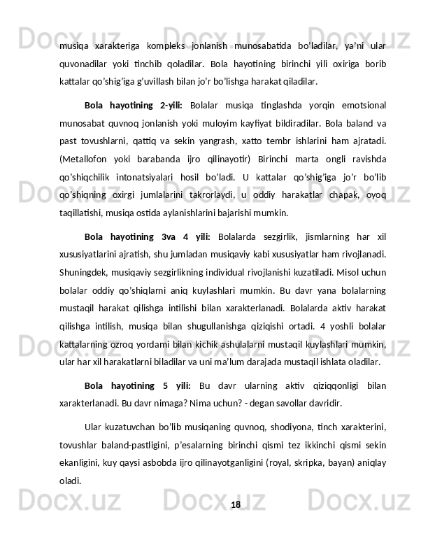 musiqa   xarakteriga   kompleks   jonlanish   munosabatida   bo’ladilar,   ya’ni   ular
quvonadilar   yoki   tinchib   qoladilar.   Bola   hayotining   birinchi   yili   oxiriga   borib
kattalar qo’shig’iga g’uvillash bilan jo’r bo’lishga harakat qiladilar.
Bola   hayotining   2-yili:   Bolalar   musiqa   tinglashda   yorqin   emotsional
munosabat   quvnoq   jonlanish   yoki   muloyim   kayfiyat   bildiradilar.   Bola   baland   va
past   tovushlarni,   qattiq   va   sekin   yangrash,   xatto   tembr   ishlarini   ham   ajratadi.
(Metallofon   yoki   barabanda   ijro   qilinayotir)   Birinchi   marta   ongli   ravishda
qo’shiqchilik   intonatsiyalari   hosil   bo’ladi.   U   kattalar   qo’shig’iga   jo’r   bo’lib
qo’shiqning   oxirgi   jumlalarini   takrorlaydi,   u   oddiy   harakatlar   chapak,   oyoq
taqillatishi, musiqa ostida aylanishlarini bajarishi mumkin.
Bola   hayotining   3va   4   yili:   Bolalarda   sezgirlik,   jismlarning   har   xil
xususiyatlarini ajratish, shu jumladan musiqaviy kabi xususiyatlar ham rivojlanadi.
Shuningdek, musiqaviy sezgirlikning individual rivojlanishi kuzatiladi. Misol uchun
bolalar   oddiy   qo’shiqlarni   aniq   kuylashlari   mumkin.   Bu   davr   yana   bolalarning
mustaqil   harakat   qilishga   intilishi   bilan   xarakterlanadi.   Bolalarda   aktiv   harakat
qilishga   intilish,   musiqa   bilan   shugullanishga   qiziqishi   ortadi.   4   yoshli   bolalar
kattalarning  ozroq   yordami   bilan   kichik   ashulalarni   mustaqil   kuylashlari   mumkin,
ular har xil harakatlarni biladilar va uni ma’lum darajada mustaqil ishlata oladilar.
Bola   hayotining   5   yili:   Bu   davr   ularning   aktiv   qiziqqonligi   bilan
xarakterlanadi. Bu davr nimaga? Nima uchun? - degan savollar davridir.
Ular   kuzatuvchan   bo’lib   musiqaning   quvnoq,   shodiyona,   tinch   xarakterini,
tovushlar   baland-pastligini,   p’esalarning   birinchi   qismi   tez   ikkinchi   qismi   sekin
ekanligini, kuy qaysi asbobda ijro qilinayotganligini (royal, skripka, bayan) aniqlay
oladi.
18 