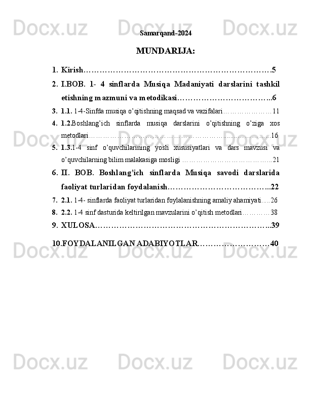 Samarqand-2024
MUNDARIJA:
1. Kirish…………………………………………………………….5
2. I.BOB.   1-   4   sinflarda   Musiqa   Madaniyati   darslarini   tashkil
etishning mazmuni va metodikasi……………………………...6
3. 1.1.  1-4-Sinfda musiqa o’qitishning maqsad va vazifalari…………………11
4. 1.2. Boshlang’ich   sinflarda   musiqa   darslarini   o’qitishning   o’ziga   xos
metodlari…………………………………………………........…………...16
5. 1.3. 1-4   sinf   o’quvchilarining   yosh   xususiyatlari   va   dars   mavzusi   va
o’quvchilarning bilim malakasiga mosligi ………………………………...21
6. II.   BOB.   Boshlang’ich   sinflarda   Musiqa   savodi   darslarida
faoliyat turlaridan foydalanish………………………………...22
7. 2.1.  1-4- sinflarda faoliyat turlaridan foylalanishning amaliy ahamiyati.....26
8. 2.2.  1-4 sinf dasturida keltirilgan mavzularini o’qitish metodlari…………38
9. XULOSA………………………………………………………...39
10.FOYDALANILGAN ADABIYOTLAR………………………40 