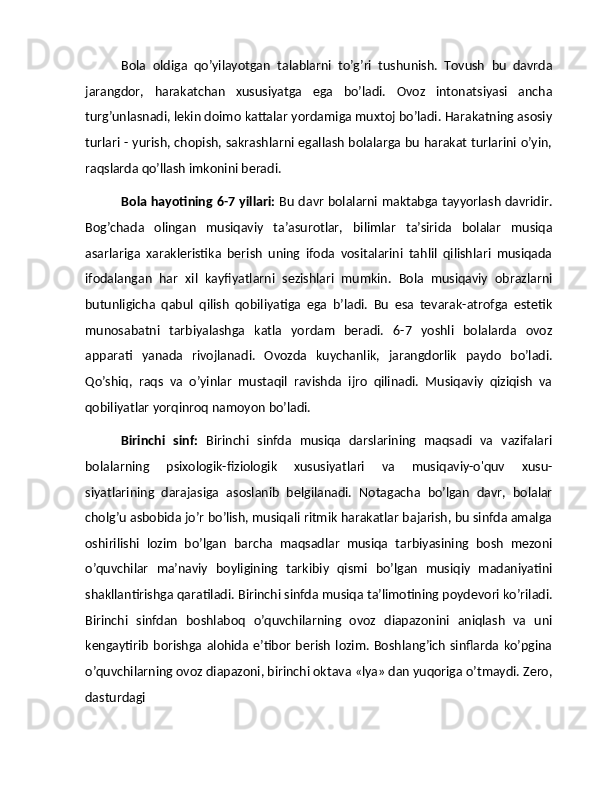 Bola   oldiga   qo’yilayotgan   talablarni   to’g’ri   tushunish.   Tovush   bu   davrda
jarangdor,   harakatchan   xususiyatga   ega   bo’ladi.   Ovoz   intonatsiyasi   ancha
turg’unlasnadi, lekin doimo kattalar yordamiga muxtoj bo’ladi. Harakatning asosiy
turlari - yurish, chopish, sakrashlarni egallash bolalarga bu harakat turlarini o’yin,
raqslarda qo’llash imkonini beradi.
Bola hayotining 6-7 yillari:   Bu davr bolalarni maktabga tayyorlash davridir.
Bog’chada   olingan   musiqaviy   ta’asurotlar,   bilimlar   ta’sirida   bolalar   musiqa
asarlariga   xarakleristika   berish   uning   ifoda   vositalarini   tahlil   qilishlari   musiqada
ifodalangan   har   xil   kayfiyatlarni   sezishlari   mumkin.   Bola   musiqaviy   obrazlarni
butunligicha   qabul   qilish   qobiliyatiga   ega   b’ladi.   Bu   esa   tevarak-atrofga   estetik
munosabatni   tarbiyalashga   katla   yordam   beradi.   6-7   yoshli   bolalarda   ovoz
apparati   yanada   rivojlanadi.   Ovozda   kuychanlik,   jarangdorlik   paydo   bo’ladi.
Qo’shiq,   raqs   va   o’yinlar   mustaqil   ravishda   ijro   qilinadi.   Musiqaviy   qiziqish   va
qobiliyatlar yorqinroq namoyon bo’ladi.
Birinchi   sinf:   Birinchi   sinfda   musiqa   darslarining   maqsadi   va   vazifalari
bolalarning   psixologik-fiziologik   xususiyatlari   va   musiqaviy-o'quv   xusu-
siyatlarining   darajasiga   asoslanib   belgilanadi.   Notagacha   bo’lgan   davr,   bolalar
cholg’u asbobida jo’r bo’lish, musiqali ritmik harakatlar bajarish, bu sinfda amalga
oshirilishi   lozim   bo’lgan   barcha   maqsadlar   musiqa   tarbiyasining   bosh   mezoni
o’quvchilar   ma’naviy   boyligining   tarkibiy   qismi   bo’lgan   musiqiy   madaniyatini
shakllantirishga qaratiladi. Birinchi sinfda musiqa ta’limotining poydevori ko’riladi.
Birinchi   sinfdan   boshlaboq   o’quvchilarning   ovoz   diapazonini   aniqlash   va   uni
kengaytirib  borishga  alohida  e’tibor  berish   lozim.  Boshlang’ich   sinflarda ko’pgina
o’quvchilarning ovoz diapazoni, birinchi oktava «lya» dan yuqoriga o’tmaydi. Zero,
dasturdagi 