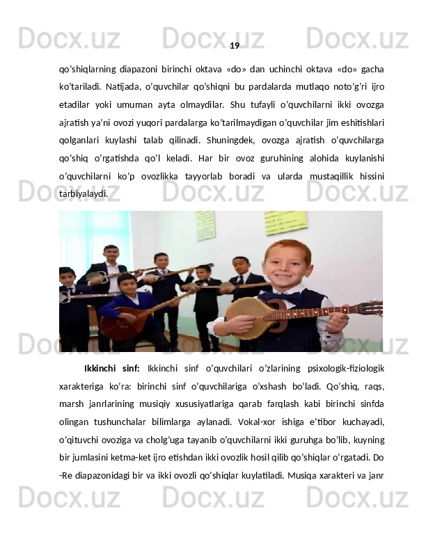 19
qo’shiqlarning   diapazoni   birinchi   oktava   «do»   dan   uchinchi   oktava   «do»   gacha
ko’tariladi.   Natijada,   o’quvchilar   qo’shiqni   bu   pardalarda   mutlaqo   noto’g’ri   ijro
etadilar   yoki   umuman   ayta   olmaydilar.   Shu   tufayli   o’quvchilarni   ikki   ovozga
ajratish ya’ni ovozi yuqori pardalarga ko’tarilmaydigan o’quvchilar jim eshitishlari
qolganlari   kuylashi   talab   qilinadi.   Shuningdek,   ovozga   ajratish   o’quvchilarga
qo’shiq   o’rgatishda   qo’l   keladi.   Har   bir   ovoz   guruhining   alohida   kuylanishi
o’quvchilarni   ko’p   ovozlikka   tayyorlab   boradi   va   ularda   mustaqillik   hissini
tarbiyalaydi.
Ikkinchi   sinf:   Ikkinchi   sinf   o’quvchilari   o’zlarining   psixologik-fiziologik
xarakteriga   ko’ra:   birinchi   sinf   o’quvchilariga   o’xshash   bo’ladi.   Qo’shiq,   raqs,
marsh   janrlarining   musiqiy   xususiyatlariga   qarab   farqlash   kabi   birinchi   sinfda
olingan   tushunchalar   bilimlarga   aylanadi.   Vokal-xor   ishiga   e’tibor   kuchayadi,
o’qituvchi ovoziga va cholg’uga tayanib o’quvchilarni ikki guruhga bo’lib, kuyning
bir jumlasini ketma-ket ijro etishdan ikki ovozlik hosil qilib qo’shiqlar o’rgatadi. Do
-Re diapazonidagi bir va ikki ovozli qo’shiqlar kuylatiladi. Musiqa xarakteri va janr 